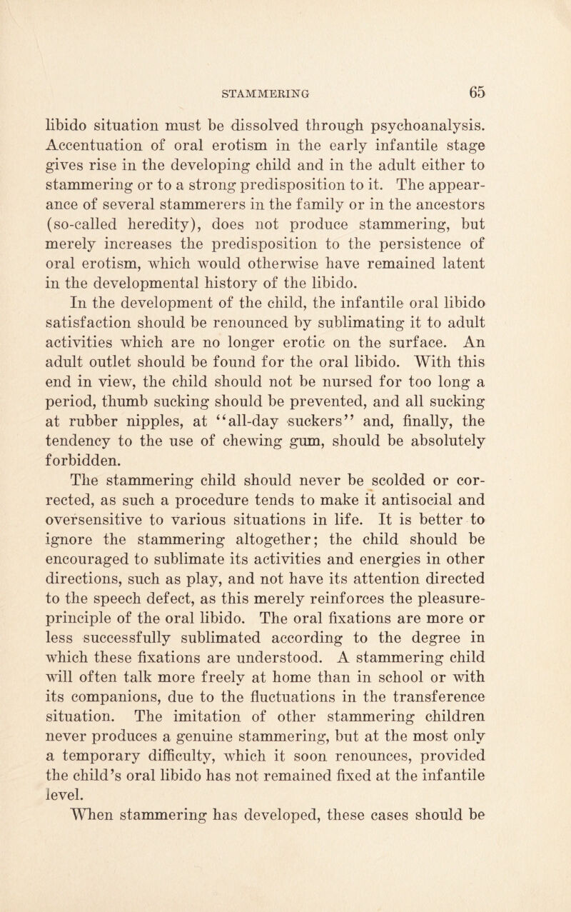 libido situation must be dissolved through psychoanalysis. Accentuation of oral erotism in the early infantile stage gives rise in the developing child and in the adult either to stammering or to a strong predisposition to it. The appear¬ ance of several stammerers in the family or in the ancestors (so-called heredity), does not produce stammering, but merely increases the predisposition to the persistence of oral erotism, which would otherwise have remained latent in the developmental history of the libido. In the development of the child, the infantile oral libido satisfaction should be renounced by sublimating it to adult activities which are no longer erotic on the surface. An adult outlet should be found for the oral libido. With this end in view, the child should not be nursed for too long a period, thumb sucking should be prevented, and all sucking at rubber nipples, at “all-day suckers” and, finally, the tendency to the use of chewing gum, should be absolutely forbidden. The stammering child should never be scolded or cor¬ rected, as such a procedure tends to make it antisocial and oversensitive to various situations in life. It is better to ignore the stammering altogether; the child should be encouraged to sublimate its activities and energies in other directions, such as play, and not have its attention directed to the speech defect, as this merely reinforces the pleasure- principle of the oral libido. The oral fixations are more or less successfully sublimated according to the degree in which these fixations are understood. A stammering child will often talk more freelv at home than in school or with %/ its companions, due to the fluctuations in the transference situation. The imitation of other stammering children never produces a genuine stammering, but at the most only a temporary difficulty, which it soon renounces, provided the child’s oral libido has not remained fixed at the infantile level. When stammering has developed, these cases should be