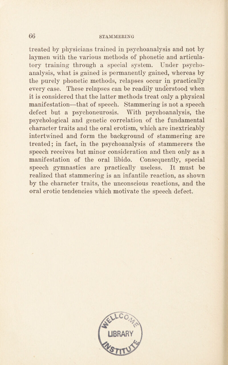 treated by physicians trained in psychoanalysis and not by laymen with the various methods of phonetic and articula¬ tory training through a special system. Under psycho¬ analysis, what is gained is permanently gained, whereas by the purely phonetic methods, relapses occur in practically every case. These relapses can be readily understood when it is considered that the latter methods treat only a physical manifestation—that of speech. Stammering is not a speech defect but a psychoneurosis. With psychoanalysis, the psychological and genetic correlation of the fundamental character traits and the oral erotism, which are inextricably intertwined and form the background of stammering are treated; in fact, in the psychoanalysis of stammerers the speech receives but minor consideration and then only as a manifestation of the oral libido. Consequently, special speech gymnastics are practically useless. It must be realized that stammering is an infantile reaction, as shown by the character traits, the unconscious reactions, and the oral erotic tendencies which motivate the speech defect.