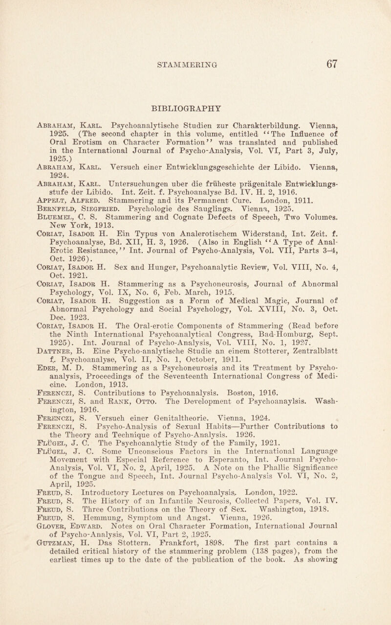 BIBLIOGRAPHY Abraham, Karl. Psycho analytische Studien zur Charakterbildung. Vienna, 1925'. (The second chapter in this volume, entitled “The Influence of Oral Erotism on Character Formation” was translated and published in the International Journal of Psycho-Analysis, Vol. VI, Part 3, July, 1925.) Abraham, Karl. Versuch einer Entwicklungsgeschichte der Libido. Vienna, 1924. Abraham, Karl. Untersuchungen uber die friiheste pragenitale Entwicklungs- stufe der Libido. Int. Zeit. f. Psychoanalyse Bd. IV. H. 2, 1916. Appelt, Alfred. Stammering and its Permanent Cure. London, 1911. Bernfeld, Siegfried. Psychologie des Sauglings. Vienna, 1925. Bltjemel, O. S. Stammering and Cognate Defects of Speech, Two Volumes. New York, 1913. Coriat, Isador H. Ein Typus von Analerotischem Widerstand, Int. Zeit. f. Psychoanalyse, Bd. XII, H. 3, 1926. (Also in English “A Type of Anal- Erotic Resistance,” Int. Journal of Psycho-Analysis, Vol. VII, Parts 3-4, Oct. 1926). Coriat, Isador H. Sex and Hunger, Psychoanalytic Review, Vol. VIII, No. 4, Oct. 1921. Coriat, Isador H. Stammering as a Psychoneurosis, Journal of Abnormal Psychology, Vol. IX, No. 6, Feb. March, 1915. Coriat, Isador H. Suggestion as a Form of Medical Magic, Journal of Abnormal Psychology and Social Psychology, Vol. XVIII, No. 3, Oct. Dec. 1923. Coriat, Isador H. The Oral-erotic Components of Stammering (Read before the Ninth International Psychoanalytical Congress, Bad-Homburg, Sept. 1925). Int. Journal of Psycho-Analysis, Vol. VIII, No. 1, 1927. Dattner, B. Eine Psycho-analytische Studie an einem Stotterer, Zentralblatt f,. Psychoanalyse, Vol. II, No. 1, October, 1(941. Eder, M. D. Stammering as a Psychoneurosis and its Treatment by Psycho¬ analysis, Proceedings of the Seventeenth International Congress of Medi¬ cine. London, 1913. Ferenczi, S. Contributions to Psychoanalysis. Boston, 1916. Ferenczi, S. and Rank, Otto. The Development of Psychoanaylsis. Wash¬ ington, 1946. Ferenczi, S. Versuch einer Genitaltheorie. Vienna, 1924. Ferenczi, S. Psycho-Analysis of Sexual Habits—Further Contributions to the Theory and Technique of Psycho-Analysis. 1926. Flugel, J. C. The Psychoanalytic Study of the Family, 1921. Flugel, J. C. Some Unconscious Factors in the International Language Movement with Especial Reference to Esperanto, Int. Journal Psycho- Analysis, Vol. VI, No. 2, April, 1925. A Note on the Phallic Significance of the Tongue and Speech, Int. Journal Psycho-Analysis Vol. VI, No. 2, April, 1925. Freud, S. Introductory Lectures on Psychoanalysis,. London, 1922. Freud, S. The History of an Infantile Neurosis, Collected Papers, Vol. IV. Freud, S. Three Contributions on the Theory of Sex. Washington, 1948. Freud, S. Hemmung, Symptom und Angst. Vienna, 1926. Glover, Edward. Notes on Oral Character Formation, International Journal of Psycho-Analysis, Vol. VI, Part 2, 4925. Gutzman, H. Das Stottern. Frankfort, 1898. The first part contains a detailed critical history of the stammering problem (138 pages), from the earliest times up to the date of the publication of the book. As showing