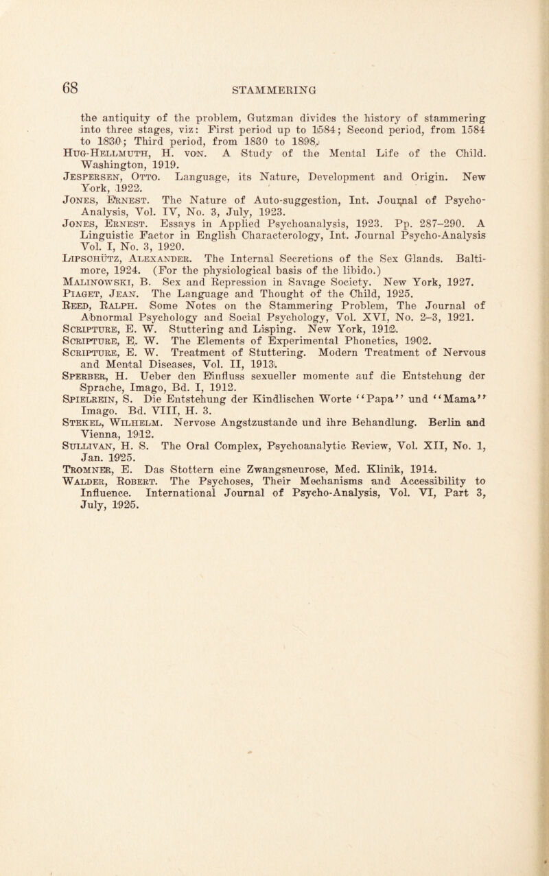 the antiquity of the problem, Gutzman divides the history of stammering into three stages, viz: First period up to 1584; Second period, from 1584 to Ii8l3i0'j Third period, from 1880 to 18!9@,.i Hug-Hellmuth, H. von. A Study of the Mental Life of the Child. Washington, 1919. Jespersen, Otto. Language, its Nature, Development and Origin. New York, 1922. Jones, Earnest. The Nature of Auto-suggestion, Int. Joui^ial of Psycho- Analysis, Yol. IV, No. 3, July, 1923. Jones, Ernest. Essays in Applied Psychoanalysis, 1923. Pp. 287-290. A Linguistic Factor in English Characterology, Int. Journal Psycho-Analysis Yol. I, No. 3, 1920. Lipsohutz, Alexander. The Internal Secretions of the Sex Glands. Balti¬ more, 1924. (For the physiological basis of the libido.) Malinowski, B. Sex and Repression in Savage Society. New York, 1927. Piaget, Jean. The Language and Thought of the Child, 1925. Reed, Ralph. Some Notes on the Stammering Problem, The Journal of Abnormal Psychology and Social Psychology, Yol. XVI, No. 2-3, 1921. Scripture, E. W. Stuttering and Lisping. New York, 1912. Scripture, E,. W. The Elements of Experimental Phonetics, 1902. Scripture, E. W. Treatment of Stuttering. Modern Treatment of Nervous and Mental Diseases, Yol. II, 19131. Sperber, H. Ueber den Einfluss sexueller momente auf die Entstehung der Sprache, Imago, Bd. I, 1912. Spielrein, S. Die Entstehung der Kindlischen Worte ^<Papa,, und “Mama,? Imago. Bd. VIII, H. 3. Stekel, Wilhelm. Nervose Angstzustande und ihre Behandlung. Berlin and Vienna, 1912. Sullivan, H. S. The Oral Complex, Psychoanalytic Review, Yol. XII, No. 1, Jan. 1925. Tromner, E. Das Stottern eine Zwangsneurose, Med. Klinik, 1914. Walder, Robert. The Psychoses, Their Mechanisms and Accessibility to Influence. International Journal of Psycho-Analysis, Vol. VI, Part 3, July, 1925. I