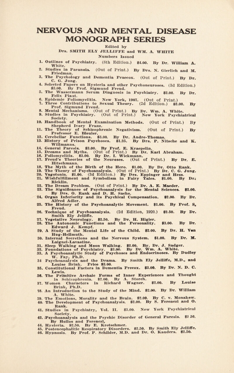 NERVOUS AND MENTAL DISEASE MONOGRAPH SERIES Edited by Drs. SMITH ELY JELEIFEE and WM. A. WHITE Numbers Issued 1. Outlines of Psychiatry. (8th Edition.) $4.00. By Dr. William A. White. 2. Studies in Paranoia. (Out of Print.) By Drs. N. Gierlich and M. Friedman. 3. The Psychology and Dementia Praecox. (Out of Print.) By Dr. C. G. Jung. 4. Selected Papers on Hysteria and other Psychoneuroses. (3d Edition.) $3.00. By Prof. Sigmund Freud. 5. The Wassermann Serum Diagnosis in Psychiatry. $2.00. By Dr. Felix Plaat. 6. Epidemic Poliomyelitis. New York, 1907. (Out of Print.) 7. Three Contributions to Sexual Theory. (2d Edition.) $2.00. By Prof. Sigmund Freud. 8. Mental Mechanisms. (Out of Print.) By Dr. Wm. A. White. 9. Studies in Psychiatry. (Out of Print.) New York Psychiatrical Society. 10. Handbook of Mental Examination Methods. (Out of Print.) By Shepherd Ivory Franz. 11. The Theory of Schizophrenic Negativism. (Out of Print.) By Professor E. Bleuler. 12. Cerebellar Functions. $3.00. By Dr. Andre-Thomas. 13. History of Prison Psychoses. $1.25. By Drs. P. Nitsche and K. WiUmanns. 14. General Paresis. $3.00. By Prof. E. Kraepelin. 15. Dreams and Myths. (Out of Print.) By Dr. Karl Abraham. 16. Poliomyelitis. $3.00. By Dr. I. Wickmann. 17. Freud’s Theories of the Neuroses. (Out of Print.) By Dr. E. Hitschmann. 18. The Myth of the Birth of the Hero. $1.00. By Dr. Otto Bank. 19. The Theory of Psychoanalysis. (Out of Print.) By Dr. C. G. Jung. 20. Vagotonia. $1.00. (3d Edition.) By Drs. Eppinger and Hess. 2L WTshfulflllment and Symbolism in Fairy Tales. $1.00. By Dr^ Bicklin. 22. The Dream Problem. (Out of Print.) By Dr. A. E. Maeder. 23. The Significance of Psychoanalysis for the Mental Sciences. $2.00. By Drs. O. Bank and D. H. Sachs. 24. Organ Inferiority and its Psychical Compensation. $2.00. By Dr. Alfred Adler. 25. The History of the Psychoanalytic Movement. $1.00. By Prof. S4 Freud. 26. Technique of Psychoanalysis. (2d Edition, 1920.) $2.50. By Dr. Smith Ely Jelliffe. 27. Vegetative Neurology. $2.50. By Dr. H. Higier. 28. The Autonomic Functions and the Personality. $3.00. By Dr. Edward J. Kempf. 29. A Study of the Mental Life of the Child. $2.00. By Dr. H. Vsn Hug-Hellmuth. 30. Internal Secretions and the Nervous System. $1.00. By Dr. M, Laignel-Lavastine. 31. Sleep Walking and Moon Walking. $2.00. By. Dr. J. Sadger. 32. Foundations of Psychiatry. $3.00. By Dr. Wm. A. White. 33. A Psychoanalytic Study of Psychoses and Endocrinoses. By Dudley W. Fay, Ph.D. 34 Psychoanalysis and the Drama. By Smith Ely Jelliffe, M.D., and Louise Brink. Price $3.00. 35. Constitutional Factors in Dementia Precox. $3.00. By Dr. N. D. C. Lewis. 36. The Priftiitive Archaic Forms of Inner Experiences and Thought in Schizophrenia. $2.00. By A. Storch. 37. Women Characters in Bichard Wagner. $2.00. By Louise Brink, Ph.D. 38. An Introduction to the Study of the Mind. $2.00. By Dr. William j-i it © • 39. The Emotions, Morality and the Brain. $2.00. By C. v. Monakow. 40. The Development of Psychoanalysis. $2.00. By S. Ferenczi and O. Bank. 41. Studies in Psychiatry, Vol. II. $3.00. New York Psychiatrical Society. 42. Psychoanalysis and the Psychic Disorder of General Paresis. $1 50, By Hollos and Ferenczi, 44. Hysteria. $2.50. By E. Kretschmer. 45. Postencephalitic Bespiratory Disorders. $2.50. By Smith Ely Jelliffe. 46. Hypnosis. By Prof. P. Schilder. M.D. and Dr. O. Kauders. $2.50.