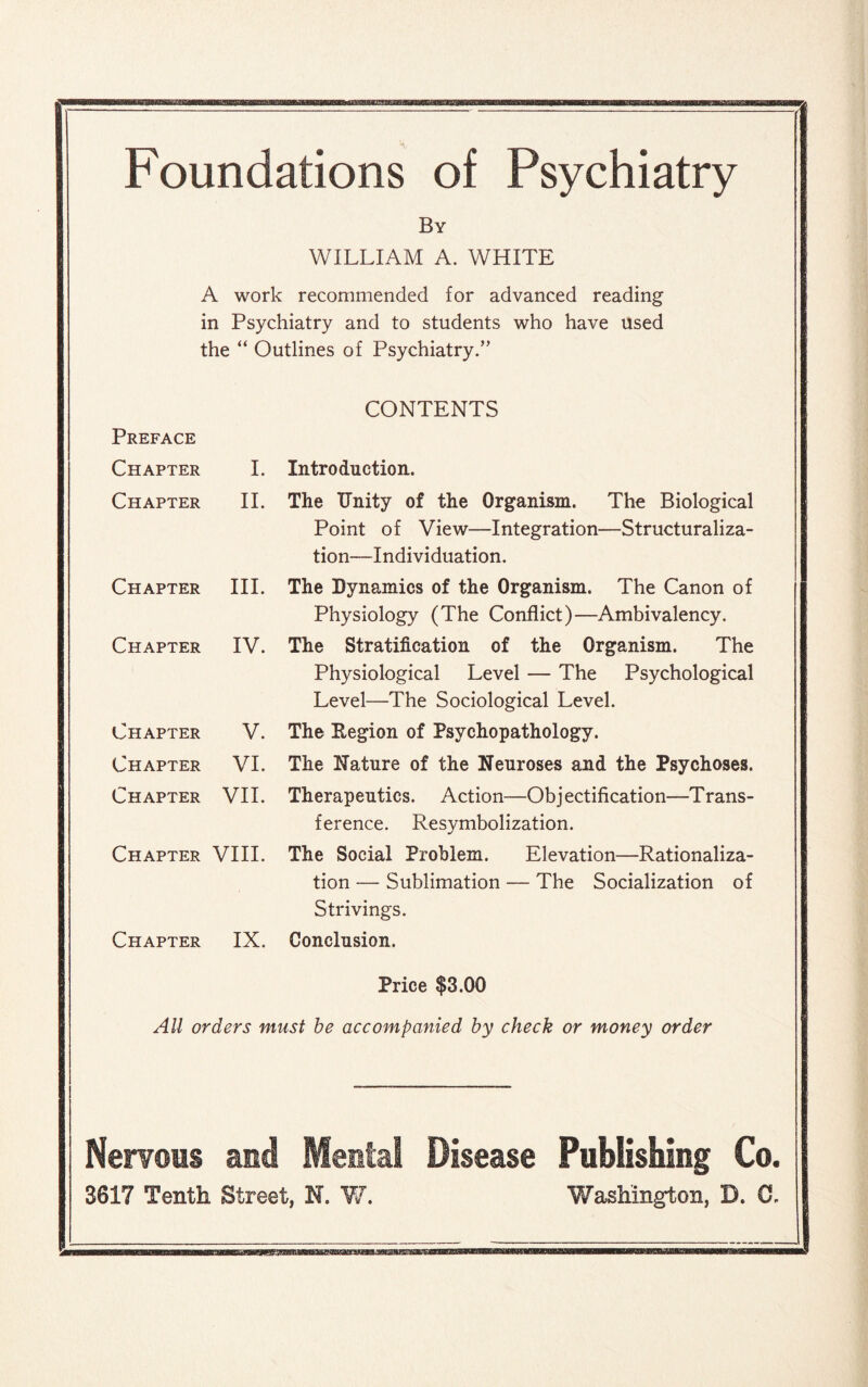 Foundations of Psychiatry By WILLIAM A. WHITE A work recommended for advanced reading in Psychiatry and to students who have used the “ Outlines of Psychiatry.” CONTENTS Introduction. The Unity of the Organism. The Biological Point of View—Integration—Structuraliza- tion—Individuation. The Dynamics of the Organism. The Canon of Physiology (The Conflict)—Ambivalency. The Stratification of the Organism. The Physiological Level — The Psychological Level—The Sociological Level. The Region of Psychopathology. The Nature of the Neuroses and the Psychoses. Therapeutics. Action—Ob j ectification—T rans- ference. Resymbolization. The Social Problem. Elevation—Rationaliza¬ tion — Sublimation — The Socialization of Strivings. Conclusion. Price $3.00 All orders must be accompanied by check or money order Preface Chapter I. Chapter II. Chapter III. Chapter IV. Chapter V. Chapter VI. Chapter VII. Chapter VIII. Chapter IX. Nervous and Mental Disease Publishing Co. 3617 Tenth Street, N. W. Washington, D. C.