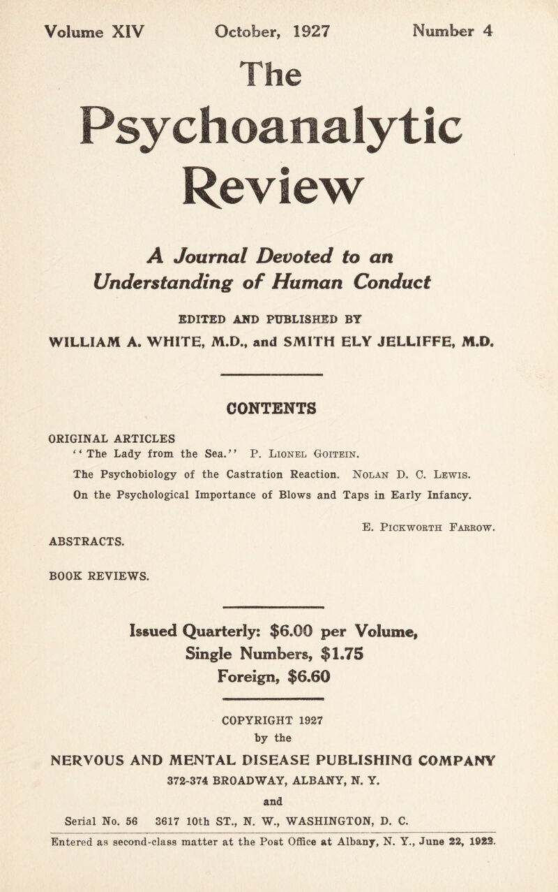 The Psychoanalytic Review A Journal Devoted to an Understanding of Human Conduct EDITED AND PUBLISHED BT WILLIAM A. WHITE, M.D., and SMITH ELY JELLIFFE, M.O. CONTENTS ORIGINAL ARTICLES “The Lady from the Sea.” P. Lionel Goitein. The Psychobiology of the Castration Reaction. Nolan D, C. Lewis. On the Psychological Importance of Blows and Taps in Early Infancy. E. Pickworth Farrow. ABSTRACTS. BOOK REVIEWS. Issued Quarterly: $6.00 per Volume, Single Numbers, $1.75 Foreign, $6.60 COPYRIGHT 1927 by the NERVOUS AND MENTAL DISEASE PUBLISHING COMPANY 372-374 BROADWAY, ALBANY, N. Y. and Serial No. 56 3617 10th ST., N. W., WASHINGTON, D. C. Entered as second-class matter at the Post Office at Albany, N. Y., June 22, 1923.