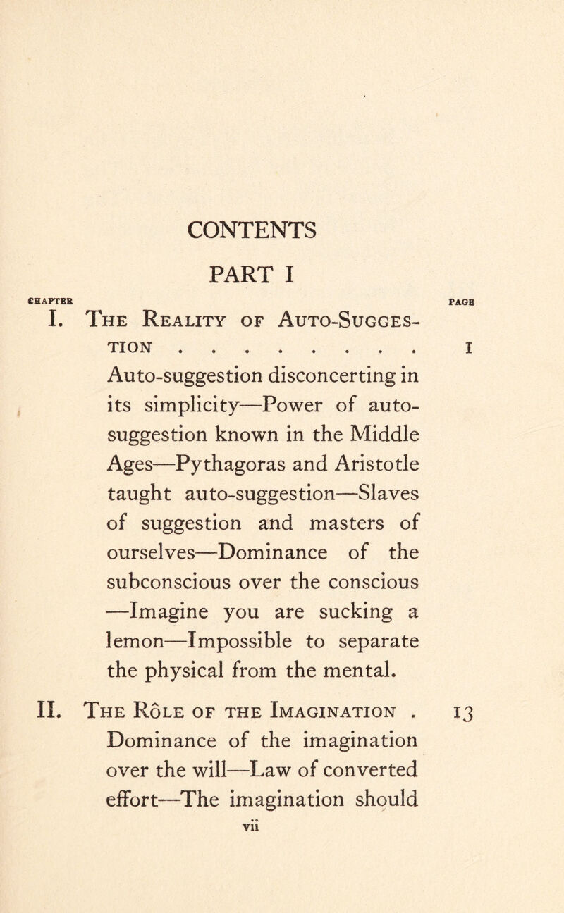 CONTENTS PART I CHAPTER PAGE I. The Reality of Auto-Sugges¬ tion- . i Auto-suggestion disconcerting in its simplicity—Power of auto¬ suggestion known in the Middle Ages—Pythagoras and Aristotle taught auto-suggestion—Slaves of suggestion and masters of ourselves—Dominance of the subconscious over the conscious —Imagine you are sucking a lemon—Impossible to separate the physical from the mental. II. The Role of the Imagination . 13 Dominance of the imagination over the will—Law of converted effort—The imagination should •« Vll