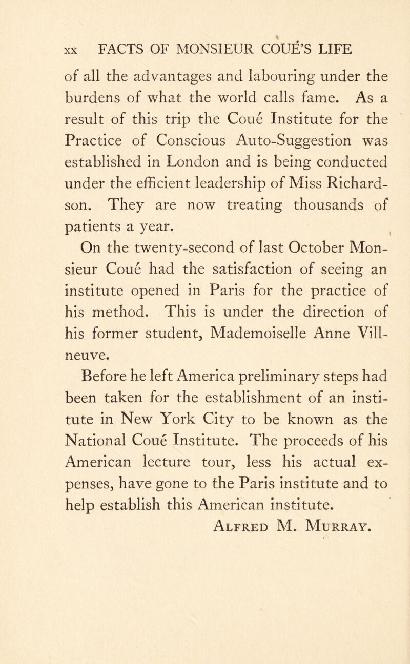 of all the advantages and labouring under the burdens of what the world calls fame. As a result of this trip the Coue Institute for the Practice of Conscious Auto-Suggestion was established in London and is being conducted under the efficient leadership of Miss Richard¬ son. They are now treating thousands of patients a year. On the twenty-second of last October Mon¬ sieur Coue had the satisfaction of seeing an institute opened in Paris for the practice of his method. This is under the direction of his former student. Mademoiselle Anne Vill- neuve. Before he left America preliminary steps had been taken for the establishment of an insti¬ tute in New York City to be known as the National Coue Institute. The proceeds of his American lecture tour, less his actual ex¬ penses, have gone to the Paris institute and to help establish this American institute. Alfred M. Murray.