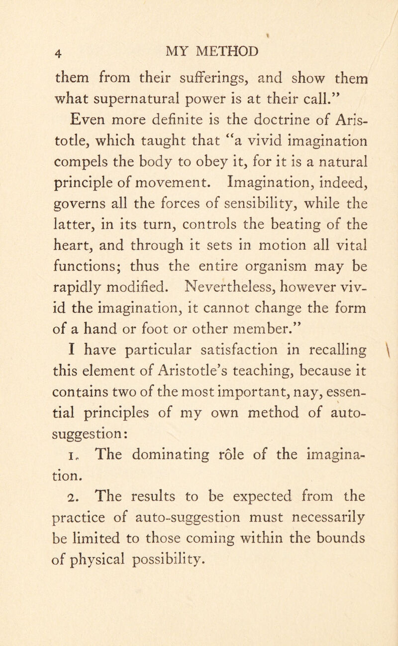 them from their sufferings, and show them what supernatural power is at their call.” Even more definite is the doctrine of Aris¬ totle, which taught that “a vivid imagination compels the body to obey it, for it is a natural principle of movement. Imagination, indeed, governs all the forces of sensibility, while the latter, in its turn, controls the beating of the heart, and through it sets in motion all vital functions; thus the entire organism may be rapidly modified. Nevertheless, however viv¬ id the imagination, it cannot change the form of a hand or foot or other member.” I have particular satisfaction in recalling \ this element of Aristotle's teaching, because it contains two of the most important, nay, essen- v tial principles of my own method of auto¬ suggestion : The dominating role of the imagina¬ tion. 2. The results to be expected from the practice of auto-suggestion must necessarily be limited to those coming within the bounds of physical possibility.
