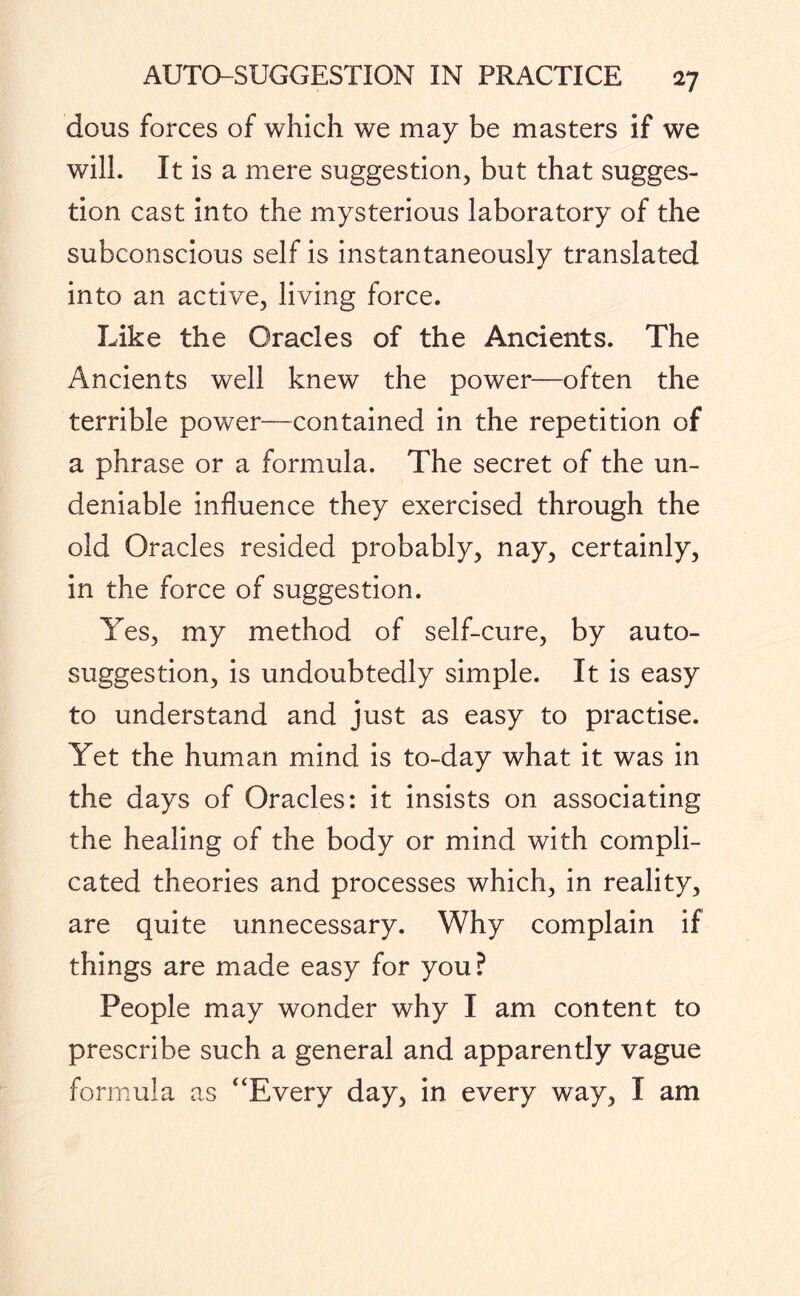 dous forces of which we may be masters if we will. It is a mere suggestion, but that sugges¬ tion cast into the mysterious laboratory of the subconscious self is instantaneously translated into an active, living force. Like the Oracles of the Ancients. The Ancients well knew the power—often the terrible power—contained in the repetition of a phrase or a formula. The secret of the un¬ deniable influence they exercised through the old Oracles resided probably, nay, certainly, in the force of suggestion. Yes, my method of self-cure, by auto¬ suggestion, is undoubtedly simple. It is easy to understand and just as easy to practise. Yet the human mind is to-day what it was in the days of Oracles: it insists on associating the healing of the body or mind with compli¬ cated theories and processes which, in reality, are quite unnecessary. Why complain if things are made easy for you? People may wonder why I am content to prescribe such a general and apparently vague formula as “Every day, in every way, I am