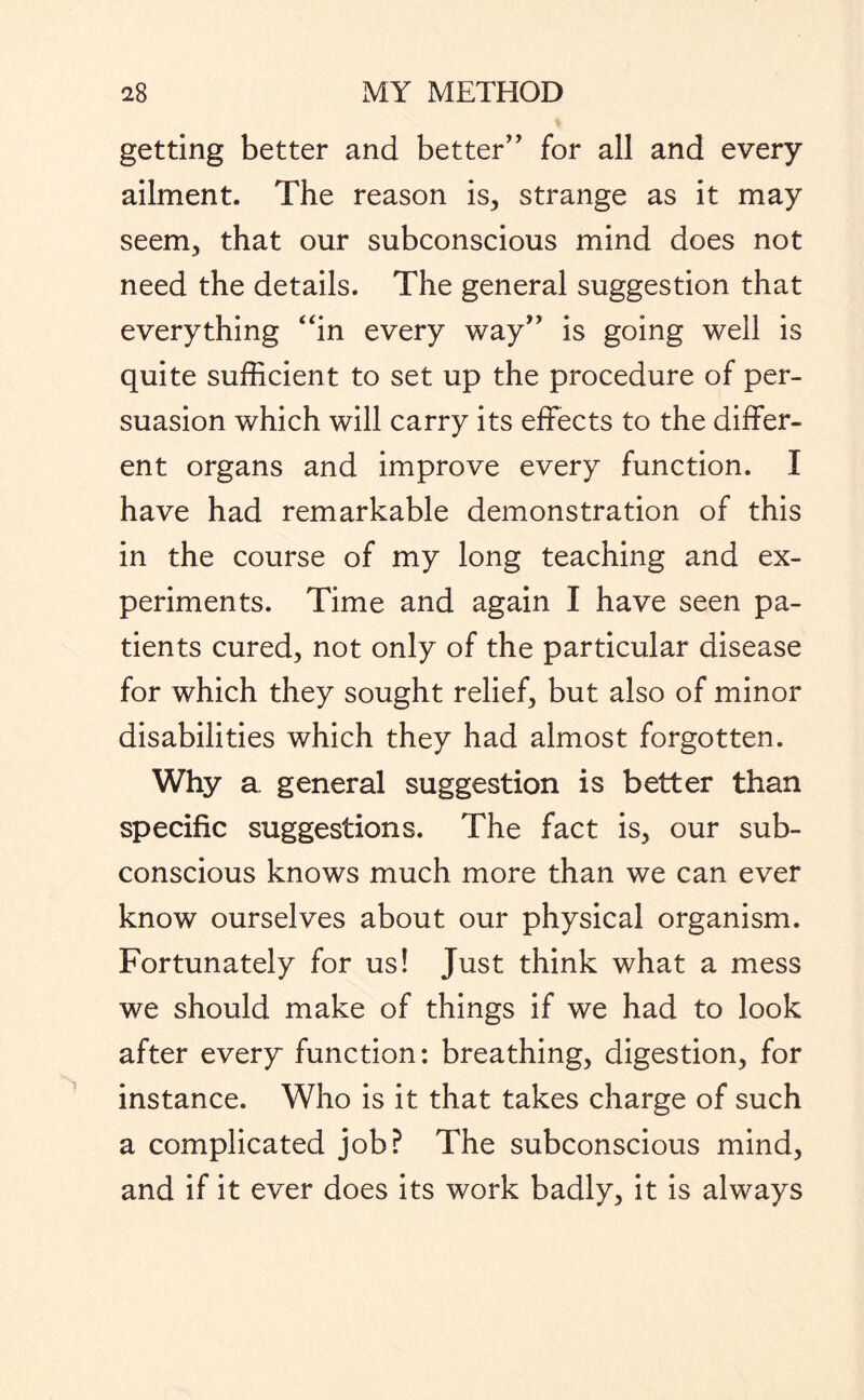 getting better and better” for all and every ailment. The reason is, strange as it may seem, that our subconscious mind does not need the details. The general suggestion that everything “in every way” is going well is quite sufficient to set up the procedure of per¬ suasion which will carry its effects to the differ¬ ent organs and improve every function. I have had remarkable demonstration of this in the course of my long teaching and ex¬ periments. Time and again I have seen pa¬ tients cured, not only of the particular disease for which they sought relief, but also of minor disabilities which they had almost forgotten. Why a general suggestion is better than specific suggestions. The fact is, our sub¬ conscious knows much more than we can ever know ourselves about our physical organism. Fortunately for us! Just think what a mess we should make of things if we had to look after every function: breathing, digestion, for instance. Who is it that takes charge of such a complicated job? The subconscious mind, and if it ever does its work badly, it is always