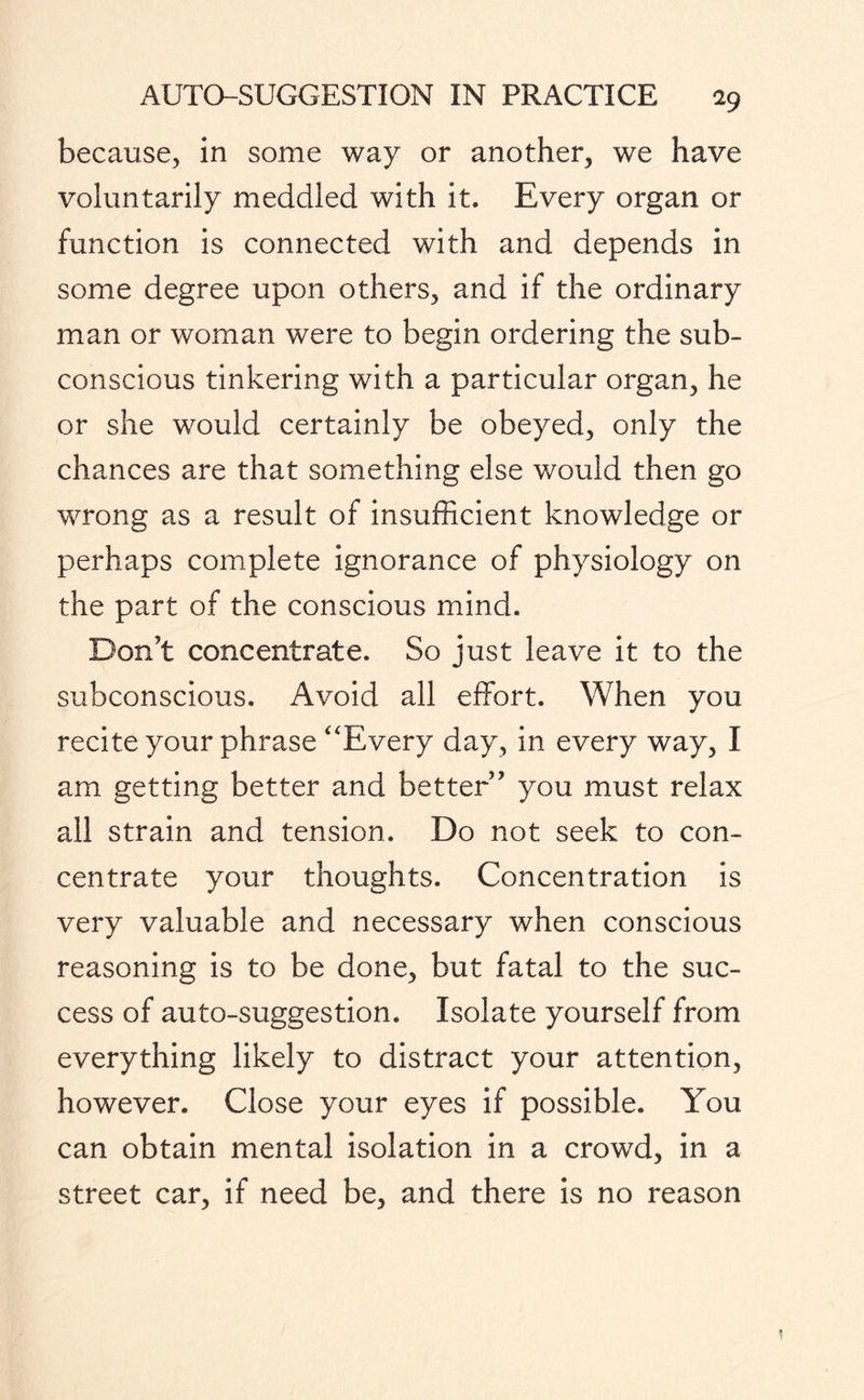 because, in some way or another, we have voluntarily meddled with it. Every organ or function is connected with and depends in some degree upon others, and if the ordinary man or woman were to begin ordering the sub¬ conscious tinkering with a particular organ, he or she would certainly be obeyed, only the chances are that something else would then go wrong as a result of insufficient knowledge or perhaps complete ignorance of physiology on the part of the conscious mind. Don’t concentrate. So just leave it to the subconscious. Avoid all effort. When you recite your phrase ‘‘Every day, in every way, I am getting better and better” you must relax all strain and tension. Do not seek to con¬ centrate your thoughts. Concentration is very valuable and necessary when conscious reasoning is to be done, but fatal to the suc¬ cess of auto-suggestion. Isolate yourself from everything likely to distract your attention, however. Close your eyes if possible. You can obtain mental isolation in a crowd, in a street car, if need be, and there is no reason