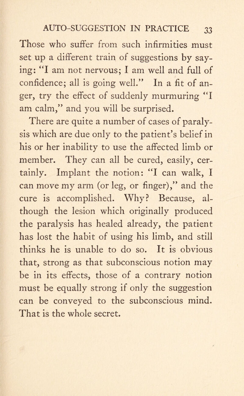 Those who suffer from such infirmities must set up a different train of suggestions by say¬ ing: “I am not nervous; I am well and full of confidence; all is going well.” In a fit of an¬ ger, try the effect of suddenly murmuring “I am calm,” and you will be surprised. There are quite a number of cases of paraly¬ sis which are due only to the patient’s belief in his or her inability to use the affected limb or member. They can all be cured, easily, cer¬ tainly. Implant the notion: “I can walk, I can move my arm (or leg, or finger),” and the cure is accomplished. Why? Because, al¬ though the lesion which originally produced the paralysis has healed already, the patient has lost the habit of using his limb, and still thinks he is unable to do so. It is obvious that, strong as that subconscious notion may be in its effects, those of a contrary notion must be equally strong if only the suggestion can be conveyed to the subconscious mind. That is the whole secret.