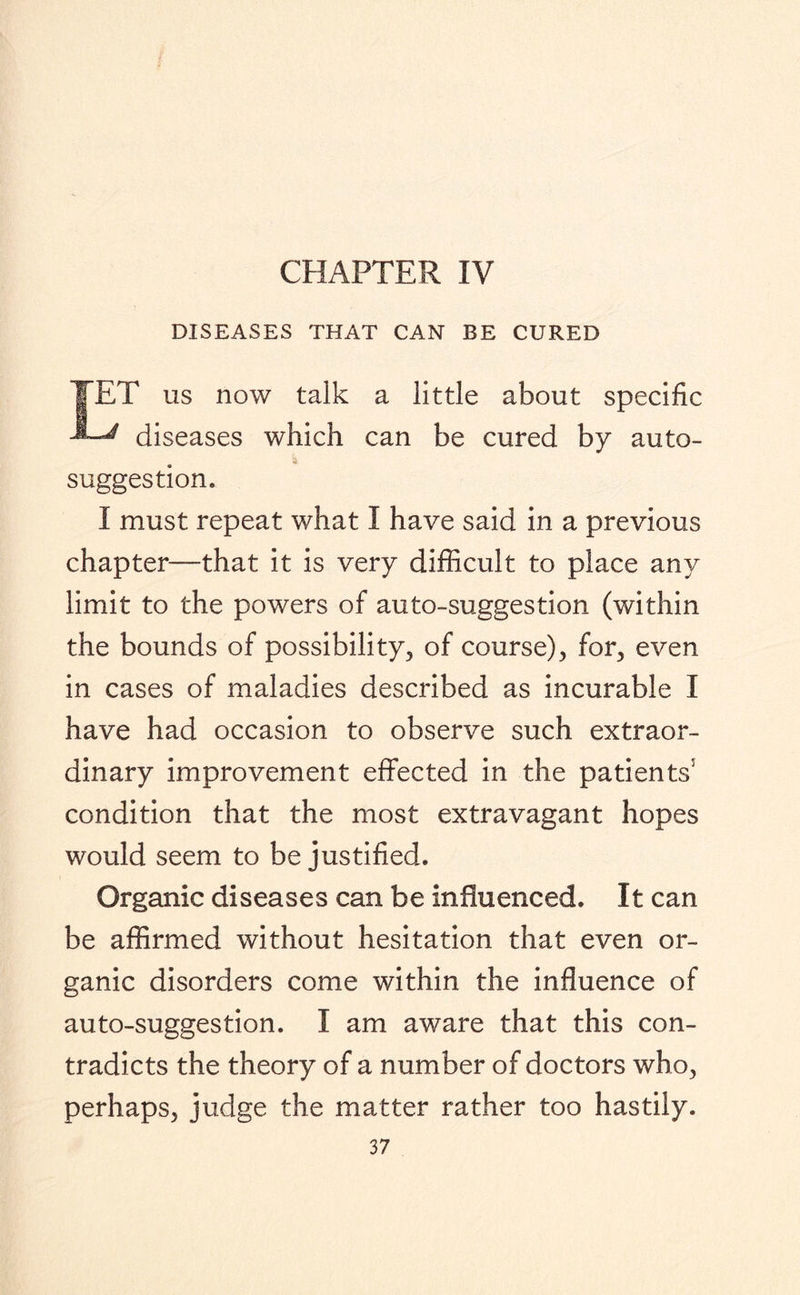 CHAPTER IV DISEASES THAT CAN BE CURED IET us now talk a little about specific ^ diseases which can be cured by auto- a suggestion. I must repeat what I have said in a previous chapter—that it is very difficult to place any limit to the powers of auto-suggestion (within the bounds of possibility, of course), for, even in cases of maladies described as incurable I have had occasion to observe such extraor¬ dinary improvement effected in the patients5 condition that the most extravagant hopes would seem to be justified. Organic diseases can be influenced. It can be affirmed without hesitation that even or¬ ganic disorders come within the influence of auto-suggestion. I am aware that this con¬ tradicts the theory of a number of doctors who, perhaps, judge the matter rather too hastily.