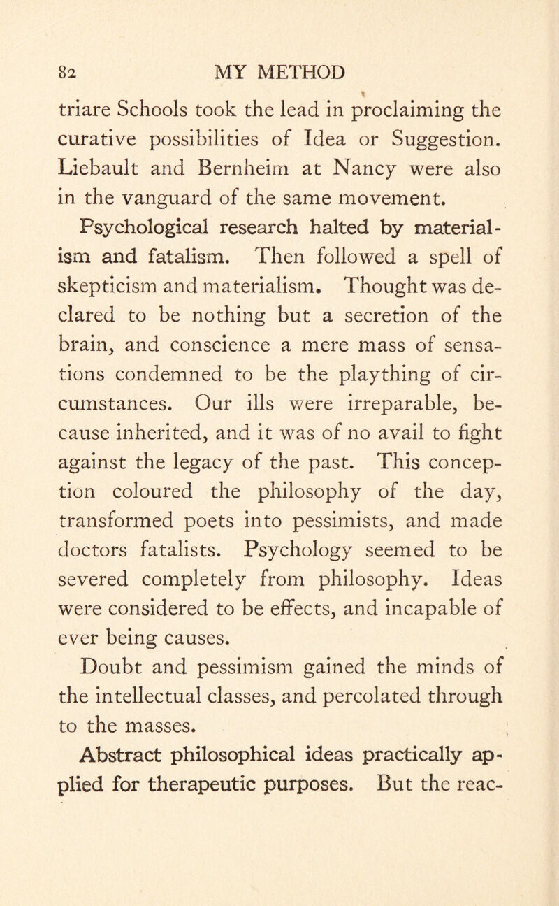 triare Schools took the lead in proclaiming the curative possibilities of Idea or Suggestion. Liebault and Bernheim at Nancy were also in the vanguard of the same movement. Psychological research halted by material¬ ism and fatalism. Then followed a spell of skepticism and materialism. Thought was de¬ clared to be nothing but a secretion of the brain.) and conscience a mere mass of sensa¬ tions condemned to be the plaything of cir¬ cumstances. Our ills were irreparable, be¬ cause inherited, and it was of no avail to fight against the legacy of the past. This concep¬ tion coloured the philosophy of the day, transformed poets into pessimists, and made doctors fatalists. Psychology seemed to be severed completely from philosophy. Ideas were considered to be effects, and incapable of ever being causes. Doubt and pessimism gained the minds of the intellectual classes, and percolated through to the masses. Abstract philosophical ideas practically ap¬ plied for therapeutic purposes. But the reac-