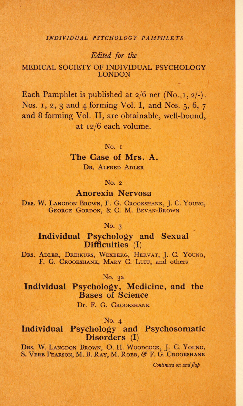 Edited for the MEDICAL SOCIETY OF INDIVIDUAL PSYCHOLOGY LONDON Each Pamphlet is published at 2/6 net (No. i, 2/-). Nos. i, 2, 3 and 4 forming Vol. I, and Nos. 5, 6, 7 and 8 forming Vol. II, are obtainable, well-bound, at 12/6 each volume. No. 1 The Case of Mrs. A. Dr* Alfred Adler No. 2 Anorexia Nervosa Drs. W. Langdon Brown, F. G. Crookshank, J. C. Young, George Gordon, & C. M. Bevan-Brown No. 3 Individual Psychology and Sexual Difficulties (I) Drs. Adler, Dreikurs, Wexberg, Hervat, J. C. Young, F. G. Crookshank, Mary C. Luff, and others No. 3a Individual Psychology, Medicine, and the Bases of Science Dr. F. G. Crookshank No. 4 Individual Psychology and Psychosomatic Disorders (I) Drs. W. Langdon Brown, O. H. Woodcock, J. C. Young, S. Vere Pearson, M. B. Ray, M. Robb, & F. G. Crookshank Continued on 2nd flap