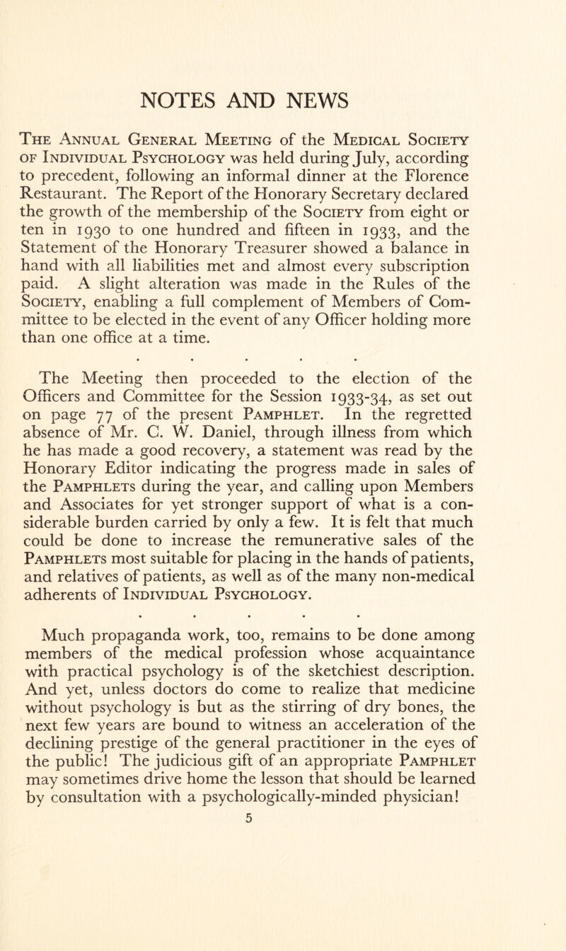 NOTES AND NEWS The Annual General Meeting of the Medical Society of Individual Psychology was held during July, according to precedent, following an informal dinner at the Florence Restaurant. The Report of the Honorary Secretary declared the growth of the membership of the Society from eight or ten in 1930 to one hundred and fifteen in 1933, and the Statement of the Honorary Treasurer showed a balance in hand with all liabilities met and almost every subscription paid. A slight alteration was made in the Rules of the Society, enabling a full complement of Members of Com¬ mittee to be elected in the event of any Officer holding more than one office at a time. « • • » « The Meeting then proceeded to the election of the Officers and Committee for the Session 1933-34, as set out on page 77 of the present Pamphlet. In the regretted absence of Mr. C. W. Daniel, through illness from which he has made a good recovery, a statement was read by the Honorary Editor indicating the progress made in sales of the Pamphlets during the year, and calling upon Members and Associates for yet stronger support of what is a con¬ siderable burden carried by only a few. It is felt that much could be done to increase the remunerative sales of the Pamphlets most suitable for placing in the hands of patients, and relatives of patients, as well as of the many non-medical adherents of Individual Psychology. • • • • • Much propaganda work, too, remains to be done among members of the medical profession whose acquaintance with practical psychology is of the sketchiest description. And yet, unless doctors do come to realize that medicine without psychology is but as the stirring of dry bones, the next few years are bound to witness an acceleration of the declining prestige of the general practitioner in the eyes of the public! The judicious gift of an appropriate Pamphlet may sometimes drive home the lesson that should be learned by consultation with a psychologically-minded physician!