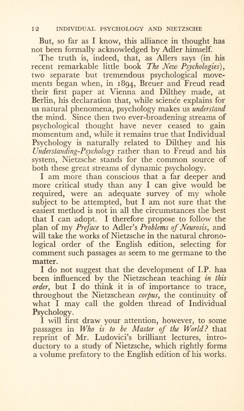 But, so far as I know, this alliance in thought has not been formally acknowledged by Adler himself. The truth is, indeed, that, as Allers says (in his recent remarkable little book The New Psychologies), two separate but tremendous psychological move¬ ments began when, in 1894, Breuer and Freud read their first paper at Vienna and Dilthey made, at Berlin, his declaration that, while science explains for us natural phenomena, psychology makes us understand the mind. Since then two ever-broadening streams of psychological thought have never ceased to gain momentum and, while it remains true that Individual Psychology is naturally related to Dilthey and his Understanding-Psychology rather than to Freud and his system, Nietzsche stands for the common source of both these great streams of dynamic psychology. I am more than conscious that a far deeper and more critical study than any I can give would be required, were an adequate survey of my whole subject to be attempted, but I am not sure that the easiest method is not in all the circumstances the best that I can adopt. I therefore propose to follow the plan of my Preface to Adler’s Problems of Neurosis, and will take the works of Nietzsche in the natural chrono¬ logical order of the English edition, selecting for comment such passages as seem to me germane to the matter. I do not suggest that the development of I.P. has been influenced by the Nietzschean teaching in this order, but I do think it is of importance to trace, throughout the Nietzschean corpus, the continuity of what I may call the golden thread of Individual Psychology. I will first draw your attention, however, to some passages in Who is to be Master of the World? that reprint of Mr. Ludovici’s brilliant lectures, intro¬ ductory to a study of Nietzsche, which rightly forms a volume prefatory to the English edition of his works.