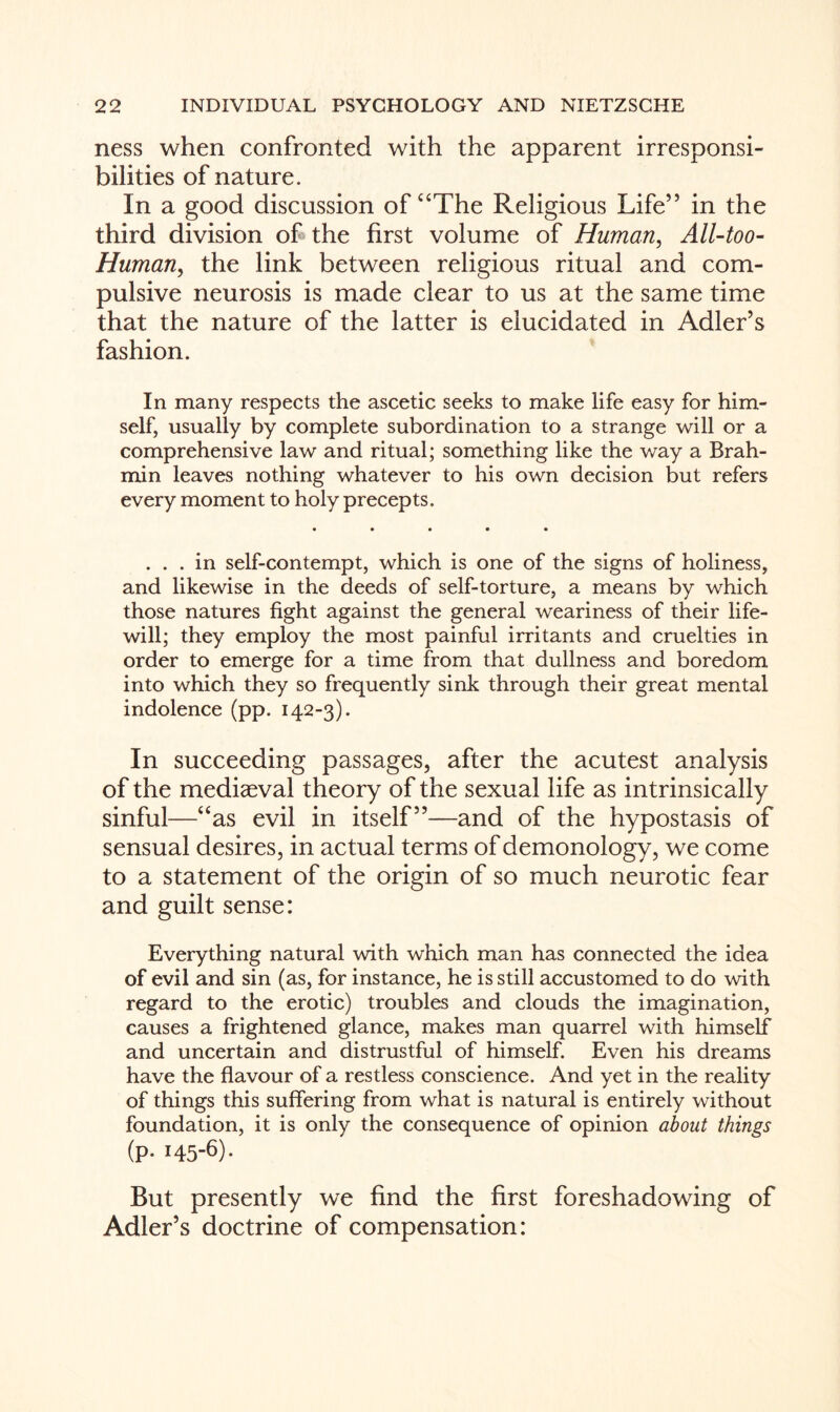 ness when confronted with the apparent irresponsi¬ bilities of nature. In a good discussion of “The Religious Life” in the third division of the first volume of Human, All-too- Human, the link between religious ritual and com¬ pulsive neurosis is made clear to us at the same time that the nature of the latter is elucidated in Adler’s fashion. In many respects the ascetic seeks to make life easy for him¬ self, usually by complete subordination to a strange will or a comprehensive law and ritual; something like the way a Brah¬ min leaves nothing whatever to his own decision but refers every moment to holy precepts. ... in self-contempt, which is one of the signs of holiness, and likewise in the deeds of self-torture, a means by which those natures fight against the general weariness of their life- will; they employ the most painful irritants and cruelties in order to emerge for a time from that dullness and boredom into which they so frequently sink through their great mental indolence (pp. 142-3). In succeeding passages, after the acutest analysis of the mediaeval theory of the sexual life as intrinsically sinful—“as evil in itself”—and of the hypostasis of sensual desires, in actual terms of demonology, we come to a statement of the origin of so much neurotic fear and guilt sense: Everything natural with which man has connected the idea of evil and sin (as, for instance, he is still accustomed to do with regard to the erotic) troubles and clouds the imagination, causes a frightened glance, makes man quarrel with himself and uncertain and distrustful of himself. Even his dreams have the flavour of a restless conscience. And yet in the reality of things this suffering from what is natural is entirely without foundation, it is only the consequence of opinion about things (p. 145-6). But presently we find the first foreshadowing of Adler’s doctrine of compensation: