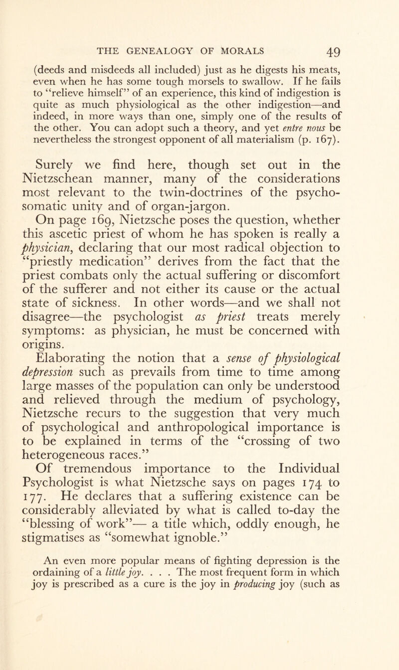 (deeds and misdeeds all included) just as he digests his meats, even when he has some tough morsels to swallow. If he fails to “relieve himself” of an experience, this kind of indigestion is quite as much physiological as the other indigestion—and indeed, in more ways than one, simply one of the results of the other. You can adopt such a theory, and yet entre nous be nevertheless the strongest opponent of all materialism (p. 167). Surely we find here, though set out in the Nietzschean manner, many of the considerations most relevant to the twin-doctrines of the psycho¬ somatic unity and of organ-jargon. On page 169, Nietzsche poses the question, whether this ascetic priest of whom he has spoken is really a physician, declaring that our most radical objection to “priestly medication” derives from the fact that the priest combats only the actual suffering or discomfort of the sufferer and not either its cause or the actual state of sickness. In other words—and we shall not disagree—the psychologist as priest treats merely symptoms: as physician, he must be concerned with origins. Elaborating the notion that a sense of physiological depression such as prevails from time to time among large masses of the population can only be understood and relieved through the medium of psychology, Nietzsche recurs to the suggestion that very much of psychological and anthropological importance is to be explained in terms of the “crossing of two heterogeneous races.” Of tremendous importance to the Individual Psychologist is what Nietzsche says on pages 174 to 177. He declares that a suffering existence can be considerably alleviated by what is called to-day the “blessing of work”— a title which, oddly enough, he stigmatises as “somewhat ignoble.” An even more popular means of fighting depression is the ordaining of a little joy. . . . The most frequent form in which joy is prescribed as a cure is the joy in producing joy (such as