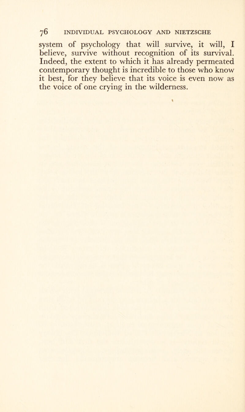 system of psychology that will survive, it will, I believe, survive without recognition of its survival. Indeed, the extent to which it has already permeated contemporary thought is incredible to those who know it best, for they believe that its voice is even now as the voice of one crying in the wilderness.