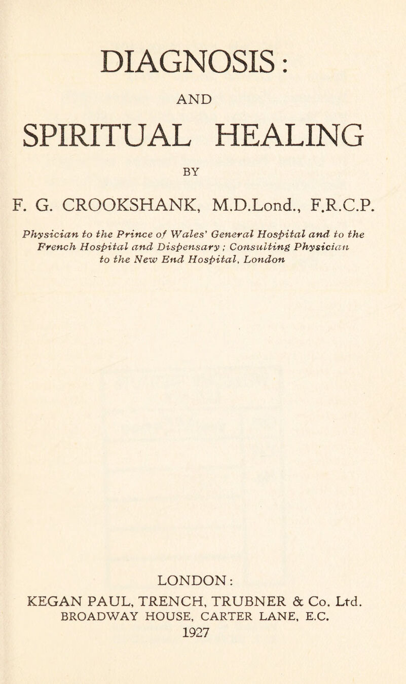 AND SPIRITUAL HEALING BY F. G. CROOKSHANK, M.D.Lond., F.R.C.P. Physician to the Prince of Wales' General Hospital and to the French Hospital and Dispensary ; Consulting Physician to the New End Hospital, London LONDON: KEGAN PAUL, TRENCH, TRUBNER & Co. Ltd. BROADWAY HOUSE, CARTER LANE, E.C. 1927