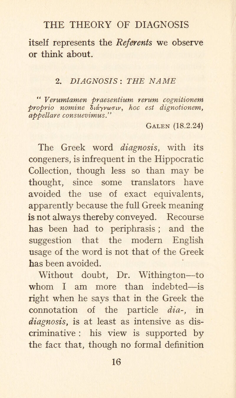 itself represents the Referents we observe or think about. 2. DIAGNOSIS : THE NAME “ Verumtamen praesentium rerum cognitionem proprio nomine didyrcvaiv, hoc est dignotionem, appellare consuevimus.” Galen (18.2.24) The Greek word diagnosis, with its congeners, is infrequent in the Hippocratic Collection, though less so than may be thought, since some translators have avoided the use of exact equivalents, apparently because the full Greek meaning is not always thereby conveyed. Recourse has been had to periphrasis ; and the suggestion that the modern English usage of the word is not that of the Greek has been avoided. Without doubt, Dr. Withington—to whom I am more than indebted—is right when he says that in the Greek the connotation of the particle dia-, in diagnosis, is at least as intensive as dis¬ criminative : his view is supported by the fact that, though no formal definition