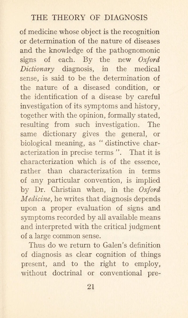 of medicine whose object is the recognition or determination of the nature of diseases and the knowledge of the pathognomonic signs of each. By the new Oxford Dictionary diagnosis, in the medical sense, is said to be the determination of the nature of a diseased condition, or the identification of a disease by careful investigation of its symptoms and history, together with the opinion, formally stated, resulting from such investigation. The same dictionary gives the general, or biological meaning, as “ distinctive char¬ acterization in precise terms That it is characterization which is of the essence, rather than characterization in terms of any particular convention, is implied by Dr. Christian when, in the Oxford Medicine, he writes that diagnosis depends upon a proper evaluation of signs and symptoms recorded by all available means and interpreted with the critical judgment of a large common sense. Thus do we return to Galen's definition of diagnosis as clear cognition of things present, and to the right to employ, without doctrinal or conventional pre-