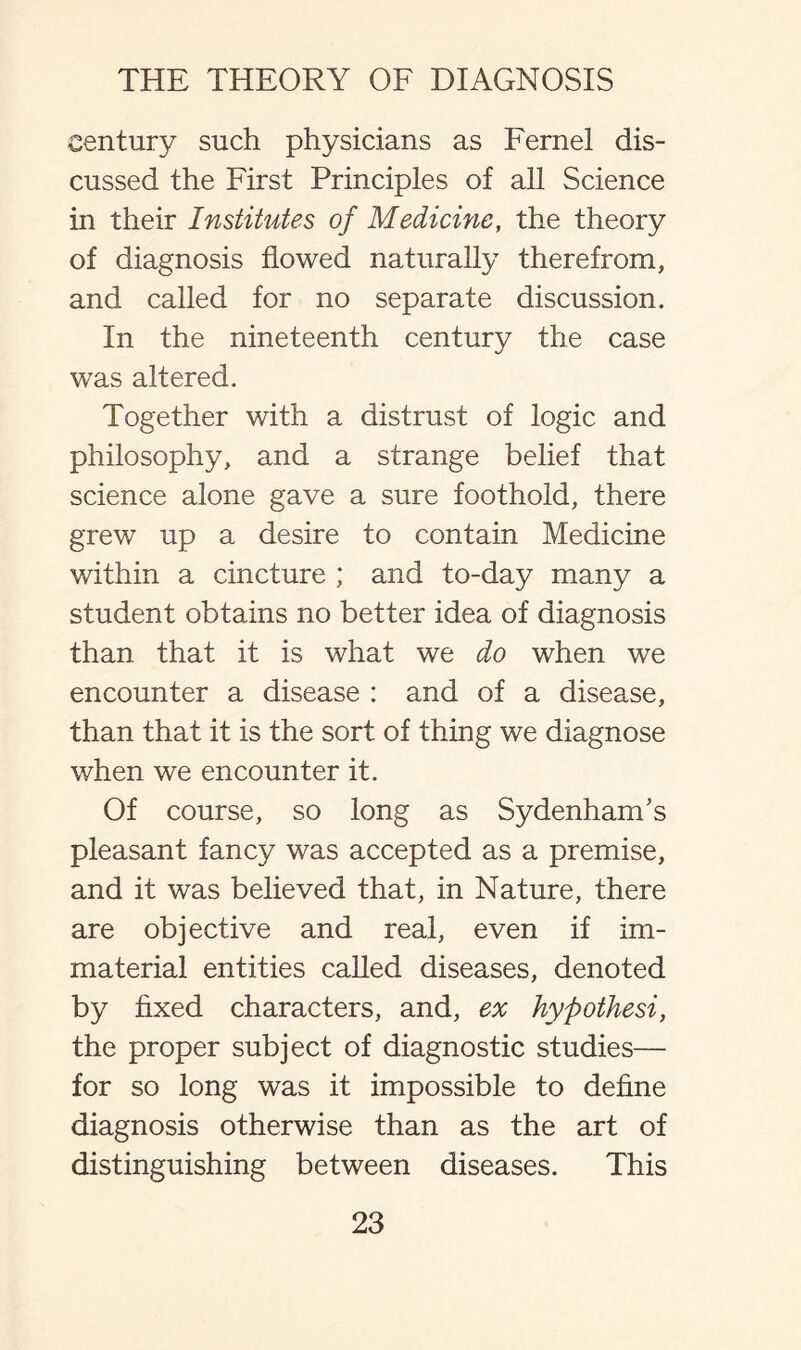 century such physicians as Fernel dis¬ cussed the First Principles of all Science in their Institutes of Medicine, the theory of diagnosis flowed naturally therefrom, and called for no separate discussion. In the nineteenth century the case was altered. Together with a distrust of logic and philosophy, and a strange belief that science alone gave a sure foothold, there grew up a desire to contain Medicine within a cincture ; and to-day many a student obtains no better idea of diagnosis than that it is what we do when we encounter a disease : and of a disease, than that it is the sort of thing we diagnose when we encounter it. Of course, so long as Sydenham’s pleasant fancy was accepted as a premise, and it was believed that, in Nature, there are objective and real, even if im¬ material entities called diseases, denoted by fixed characters, and, ex hypothesi, the proper subject of diagnostic studies— for so long was it impossible to define diagnosis otherwise than as the art of distinguishing between diseases. This