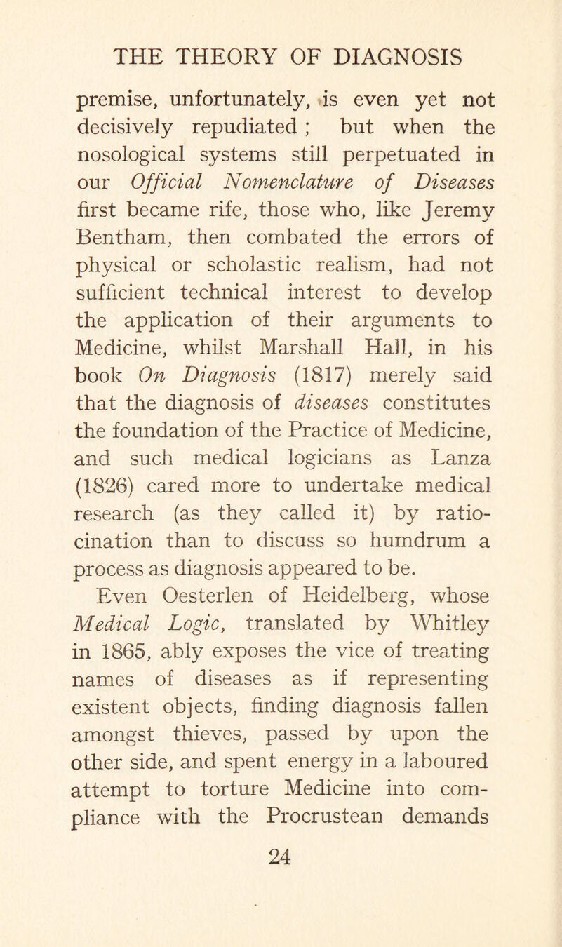 premise, unfortunately, is even yet not decisively repudiated ; but when the nosological systems still perpetuated in our Official Nomenclature of Diseases first became rife, those who, like Jeremy Bentham, then combated the errors of physical or scholastic realism, had not sufficient technical interest to develop the application of their arguments to Medicine, whilst Marshall Hail, in his book On Diagnosis (1817) merely said that the diagnosis of diseases constitutes the foundation of the Practice of Medicine, and such medical logicians as Lanza (1826) cared more to undertake medical research (as they called it) by ratio¬ cination than to discuss so humdrum a process as diagnosis appeared to be. Even Oesterlen of Heidelberg, whose Medical Logic, translated by Whitley in 1865, ably exposes the vice of treating names of diseases as if representing existent objects, finding diagnosis fallen amongst thieves, passed by upon the other side, and spent energy in a laboured attempt to torture Medicine into com¬ pliance with the Procrustean demands