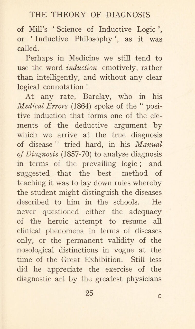 of Mill’s ' Science of Inductive Logic \ or ‘ Inductive Philosophy as it was called. Perhaps in Medicine we still tend to use the word induction emotively, rather than intelligently, and without any clear logical connotation ! At any rate, Barclay, who in his Medical Errors (1864) spoke of the “ posi¬ tive induction that forms one of the ele¬ ments of the deductive argument by which we arrive at the true diagnosis of disease ” tried hard, in his Manual of Diagnosis (1857-70) to analyse diagnosis in terms of the prevailing logic; and suggested that the best method of teaching it was to lay down rules whereby the student might distinguish the diseases described to him in the schools. He never questioned either the adequacy of the heroic attempt to resume all clinical phenomena in terms of diseases only, or the permanent validity of the nosological distinctions in vogue at the time of the Great Exhibition. Still less did he appreciate the exercise of the diagnostic art by the greatest physicians 25