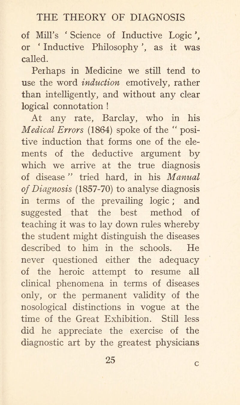 of Mill’s ' Science of Inductive Logic *, or ‘ Inductive Philosophy ’, as it was called. Perhaps in Medicine we still tend to use the word induction emotively, rather than intelligently, and without any clear logical connotation ! At any rate, Barclay, who in his Medical Errors (1864) spoke of the “ posi¬ tive induction that forms one of the ele¬ ments of the deductive argument by which v/e arrive at the true diagnosis of disease ” tried hard, in his Manual of Diagnosis (1857-70) to analyse diagnosis in terms of the prevailing logic; and suggested that the best method of teaching it was to lay down rules whereby the student might distinguish the diseases described to him in the schools. He never questioned either the adequacy of the heroic attempt to resume all clinical phenomena in terms of diseases only, or the permanent validity of the nosological distinctions in vogue at the time of the Great Exhibition. Still less did he appreciate the exercise of the diagnostic art by the greatest physicians 25