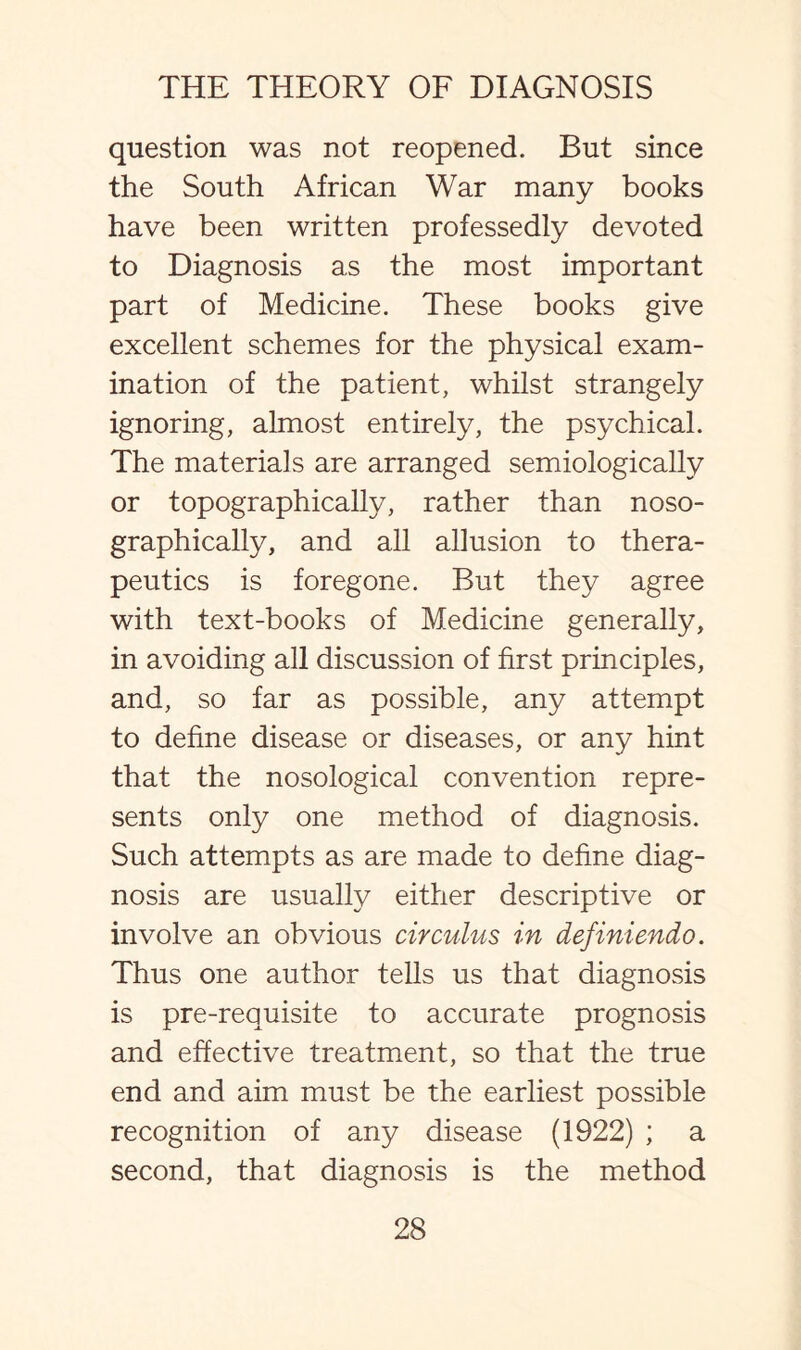 question was not reopened. But since the South African War many books have been written professedly devoted to Diagnosis as the most important part of Medicine. These books give excellent schemes for the physical exam¬ ination of the patient, whilst strangely ignoring, almost entirely, the psychical. The materials are arranged semiologically or topographically, rather than noso- graphically, and all allusion to thera¬ peutics is foregone. But they agree with text-books of Medicine generally, in avoiding all discussion of first principles, and, so far as possible, any attempt to define disease or diseases, or any hint that the nosological convention repre¬ sents only one method of diagnosis. Such attempts as are made to define diag¬ nosis are usually either descriptive or involve an obvious circuius in definiendo. Thus one author tells us that diagnosis is pre-requisite to accurate prognosis and effective treatment, so that the true end and aim must be the earliest possible recognition of any disease (1922) ; a second, that diagnosis is the method