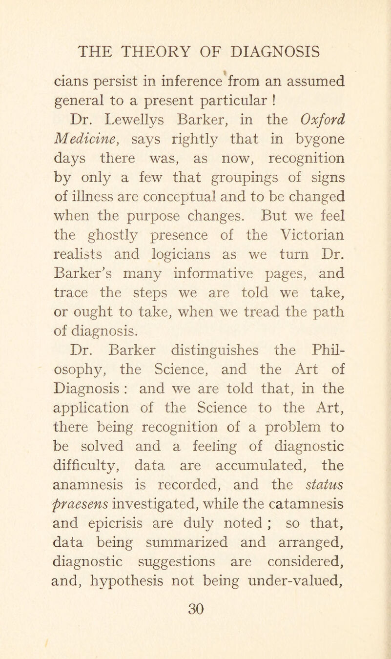 cians persist in inference from an assumed general to a present particular ! Dr. Lewellys Barker, in the Oxford Medicine, sa}^s rightly that in bygone days there was, as now, recognition by only a few that groupings of signs of illness are conceptual and to be changed when the purpose changes. But we feel the ghostly presence of the Victorian realists and logicians as we turn Dr. Barker’s many informative pages, and trace the steps we are told we take, or ought to take, when we tread the path of diagnosis. Dr. Barker distinguishes the Phil¬ osophy, the Science, and the Art of Diagnosis : and we are told that, in the application of the Science to the Art, there being recognition of a problem to be solved and a feeling of diagnostic difficulty, data are accumulated, the anamnesis is recorded, and the status praesens investigated, while the catamnesis and epicrisis are duly noted ; so that, data being summarized and arranged, diagnostic suggestions are considered, and, hypothesis not being under-valued,