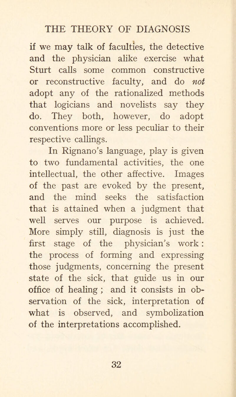 if we may talk of faculties, the detective and the physician alike exercise what Sturt calls some common constructive or reconstructive faculty, and do not adopt any of the rationalized methods that logicians and novelists say they do. They both, however, do adopt conventions more or less peculiar to their respective callings. In Rignano’s language, play is given to two fundamental activities, the one intellectual, the other affective. Images of the past are evoked by the present, and the mind seeks the satisfaction that is attained when a judgment that well serves our purpose is achieved. More simply still, diagnosis is just the first stage of the physician’s work: the process of forming and expressing those judgments, concerning the present state of the sick, that guide us in our office of healing ; and it consists in ob¬ servation of the sick, interpretation of what is observed, and symbolization of the interpretations accomplished.