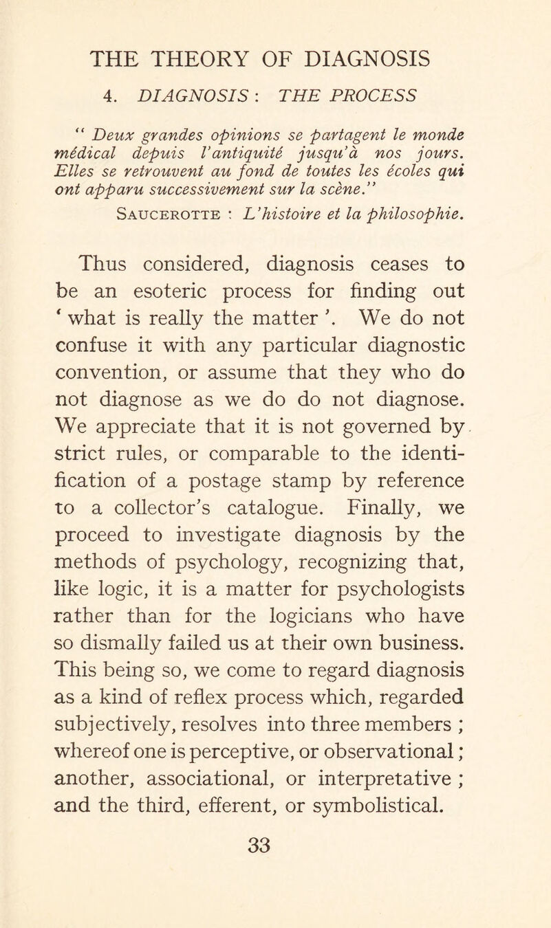 4. DIAGNOSIS : THE PROCESS “ Deux grandes opinions se partagent le monde medical depuis Vantiquite jusqu'a nos jours. Elies se retrouvent au fond de toutes les ecoles qui ont apparu successivement sur la scene.” Saucerotte : L’histoire et la philosophie. Thus considered, diagnosis ceases to be an esoteric process for finding out * what is really the matter \ We do not confuse it with any particular diagnostic convention, or assume that they who do not diagnose as we do do not diagnose. We appreciate that it is not governed by strict rules, or comparable to the identi¬ fication of a postage stamp by reference to a collector's catalogue. Finally, we proceed to investigate diagnosis by the methods of psychology, recognizing that, like logic, it is a matter for psychologists rather than for the logicians who have so dismally failed us at their own business. This being so, we come to regard diagnosis as a kind of reflex process which, regarded subjectively, resolves into three members ; whereof one is perceptive, or observational; another, associational, or interpretative ; and the third, efferent, or symbolistical.