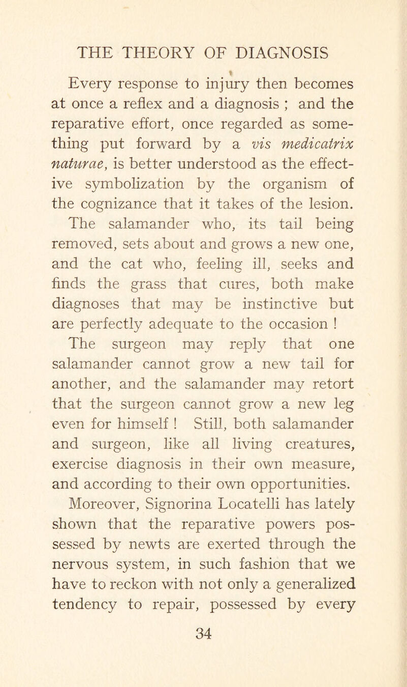 Every response to injury then becomes at once a reflex and a diagnosis ; and the reparative effort, once regarded as some¬ thing put forward by a vis medicatrix naturae, is better understood as the effect¬ ive symbolization by the organism of the cognizance that it takes of the lesion. The salamander who, its tail being removed, sets about and grows a new one, and the cat who, feeling ill, seeks and finds the grass that cures, both make diagnoses that may be instinctive but are perfectly adequate to the occasion ! The surgeon may reply that one salamander cannot grow a new tail for another, and the salamander may retort that the surgeon cannot grow a new leg even for himself ! Still, both salamander and surgeon, like all living creatures, exercise diagnosis in their own measure, and according to their own opportunities. Moreover, Signorina. Locatelli has lately shown that the reparative powers pos¬ sessed by newts are exerted through the nervous system, in such fashion that we have to reckon with not only a generalized tendency to repair, possessed by every