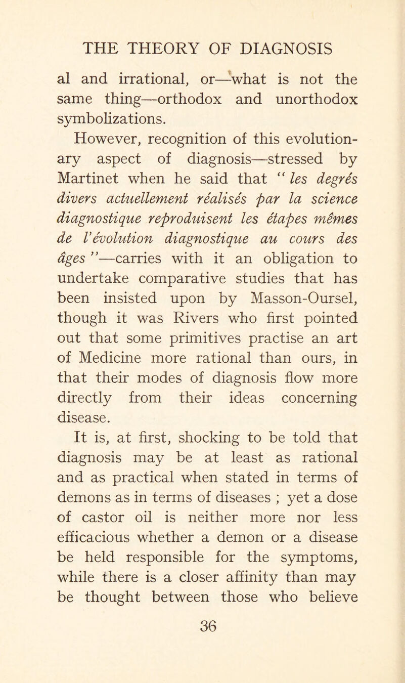 al and irrational, or—what is not the same thing—orthodox and unorthodox symbolizations. However, recognition of this evolution¬ ary aspect of diagnosis—stressed by Martinet when he said that  les degres divers actueilement realises par la science diagnostique reproduisent les etapes mimes de 1’evolution diagnostique au cours des ages ”—carries with it an obligation to undertake comparative studies that has been insisted upon by Masson-Oursel, though it was Rivers who first pointed out that some primitives practise an art of Medicine more rational than ours, in that their modes of diagnosis flow more directly from their ideas concerning disease. It is, at first, shocking to be told that diagnosis may be at least as rational and as practical when stated in terms of demons as in terms of diseases ; yet a dose of castor oil is neither more nor less efficacious whether a demon or a disease be held responsible for the symptoms, while there is a closer affinity than may be thought between those who believe