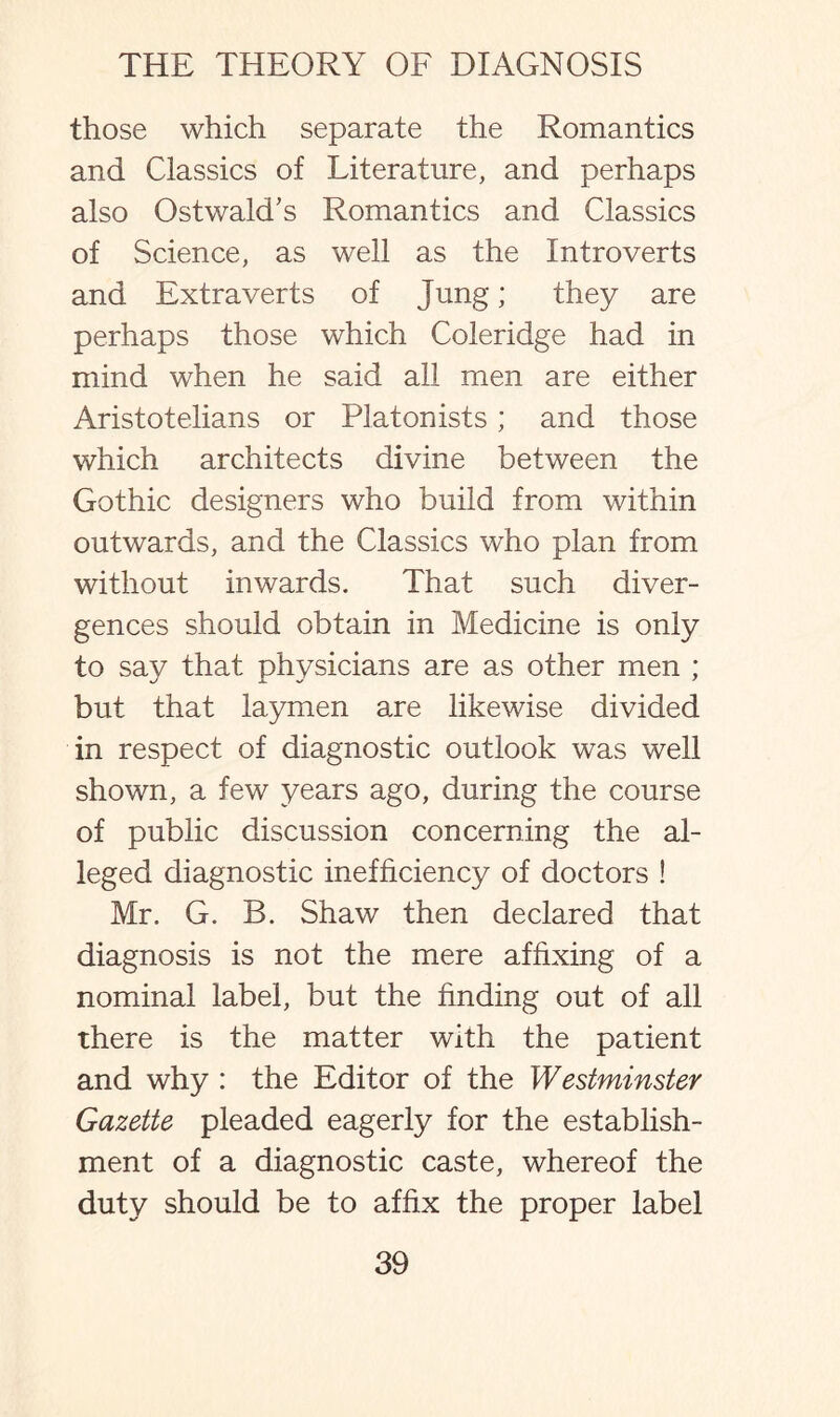 those which separate the Romantics and Classics of Literature, and perhaps also OstwakTs Romantics and Classics of Science, as well as the Introverts and Extra verts of Jung; they are perhaps those which Coleridge had in mind when he said all men are either Aristotelians or Platonists; and those which architects divine between the Gothic designers who build from within outwards, and the Classics who plan from without inwards. That such diver¬ gences should obtain in Medicine is only to say that physicians are as other men ; but that laymen are likewise divided in respect of diagnostic outlook was well shown, a few years ago, during the course of public discussion concerning the al¬ leged diagnostic inefficiency of doctors ! Mr. G. B. Shaw then declared that diagnosis is not the mere affixing of a nominal label, but the finding out of all there is the matter with the patient and why : the Editor of the Westminster Gazette pleaded eagerly for the establish¬ ment of a diagnostic caste, whereof the duty should be to affix the proper label