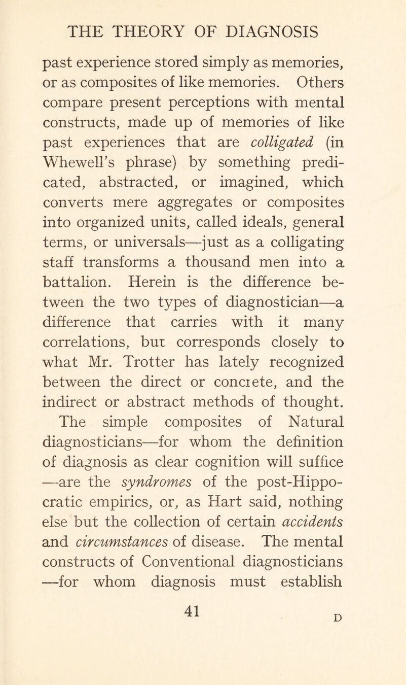 past experience stored simply as memories, or as composites of like memories. Others compare present perceptions with mental constructs, made up of memories of like past experiences that are colligated (in Whewell's phrase) by something predi¬ cated, abstracted, or imagined, which converts mere aggregates or composites into organized units, called ideals, general terms, or universals—just as a colligating staff transforms a thousand men into a battalion. Herein is the difference be¬ tween the two types of diagnostician—a difference that carries with it many correlations, but corresponds closely to what Mr. Trotter has lately recognized between the direct or conciete, and the indirect or abstract methods of thought. The simple composites of Natural diagnosticians—for whom the definition of diagnosis as clear cognition will suffice —are the syndromes of the post-Hippo- cratic empirics, or, as Hart said, nothing else but the collection of certain accidents and circumstances of disease. The mental constructs of Conventional diagnosticians —for whom diagnosis must establish 41 D