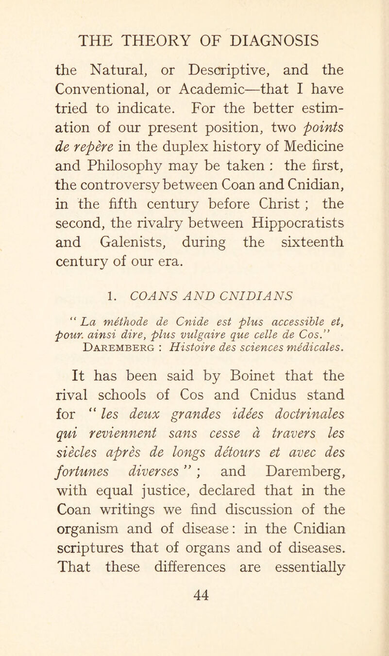 the Natural, or Descriptive, and the Conventional, or Academic—that I have tried to indicate. For the better estim¬ ation of our present position, two points de repere in the duplex history of Medicine and Philosophy may be taken ; the first, the controversy between Coan and Cnidian, in the fifth century before Christ ; the second, the rivalry between Hippocratists and Galenists, during the sixteenth century of our era. 1. CO A NS A ND CNIDIA NS “ La methode de Cnide est plus accessible et, pour, ainsi dire, plus vulgaire que celle de Cos.” Daremberg : Histoire des sciences medicates. It has been said by Boinet that the rival schools of Cos and Cnidus stand for “ les deux grandes idees doctrinales qui reviennent sans cesse a travers les siecles apres de longs detours et avec des fortunes diverses ” ; and Daremberg, with equal justice, declared that in the Coan writings we find discussion of the organism and of disease: in the Cnidian scriptures that of organs and of diseases. That these differences are essentially