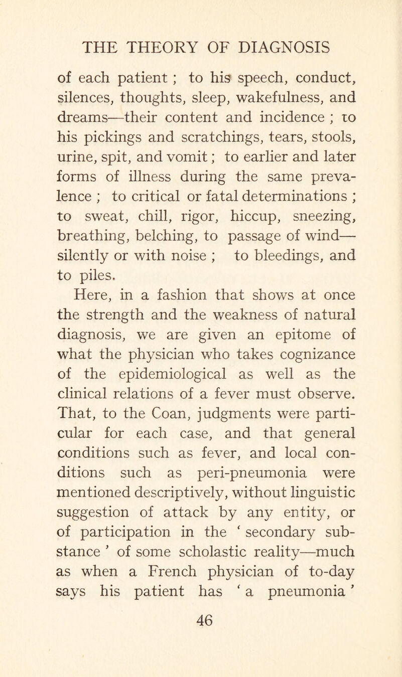 of each patient; to his speech, conduct, silences, thoughts, sleep, wakefulness, and dreams—their content and incidence ; to his pickings and scratchings, tears, stools, urine, spit, and vomit; to earlier and later forms of illness during the same preva¬ lence ; to critical or fatal determinations ; to sweat, chill, rigor, hiccup, sneezing, breathing, belching, to passage of wind— silently or with noise ; to bleedings, and to piles. Here, in a fashion that shows at once the strength and the weakness of natural diagnosis, we are given an epitome of what the physician who takes cognizance of the epidemiological as well as the clinical relations of a fever must observe. That, to the Coan, judgments were parti¬ cular for each case, and that general conditions such as fever, and local con¬ ditions such as peri-pneumonia were mentioned descriptively, without linguistic suggestion of attack by any entity, or of participation in the * secondary sub¬ stance * of some scholastic reality—much as when a French physician of to-day says his patient has ' a pneumonia *