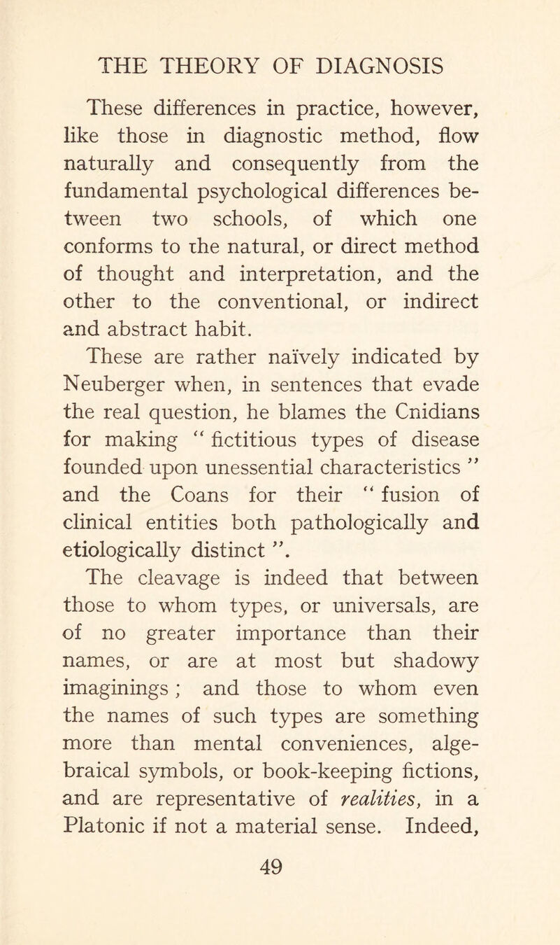 These differences in practice, however, like those in diagnostic method, flow naturally and consequently from the fundamental psychological differences be¬ tween two schools, of which one conforms to rhe natural, or direct method of thought and interpretation, and the other to the conventional, or indirect and abstract habit. These are rather naively indicated by Neuberger when, in sentences that evade the real question, he blames the Cnidians for making “ fictitious types of disease founded upon unessential characteristics ” and the Coans for their “ fusion of clinical entities both pathologically and etiologically distinct The cleavage is indeed that between those to whom types, or universals, are of no greater importance than their names, or are at most but shadowy imaginings; and those to whom even the names of such types are something more than mental conveniences, alge¬ braical symbols, or book-keeping fictions, and are representative of realities, in a Platonic if not a material sense. Indeed,