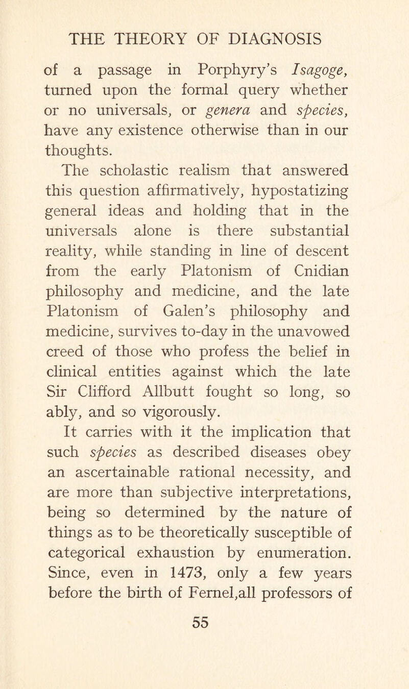 of a passage in Porphyry’s Isagoge, turned upon the formal query whether or no universals, or genera and species, have any existence otherwise than in our thoughts. The scholastic realism that answered this question affirmatively, hypostatizing general ideas and holding that in the universals alone is there substantial reality, while standing in line of descent from the early Platonism of Cnidian philosophy and medicine, and the late Platonism of Galen’s philosophy and medicine, survives to-day in the unavowed creed of those who profess the belief in clinical entities against which the late Sir Clifford Allbutt fought so long, so ably, and so vigorously. It carries with it the implication that such species as described diseases obey an ascertainable rational necessity, and are more than subjective interpretations, being so determined by the nature of things as to be theoretically susceptible of categorical exhaustion by enumeration. Since, even in 1473, only a few years before the birth of Fernel,all professors of