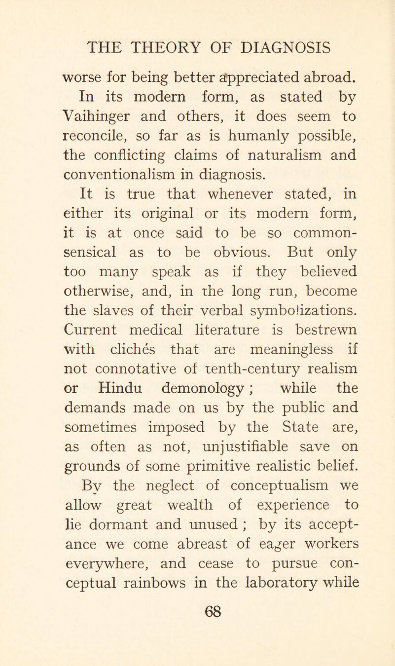 worse for being better appreciated abroad. In its modern form, as stated by Vaihinger and others, it does seem to reconcile, so far as is humanly possible, the conflicting claims of naturalism and conventionalism in diagnosis. It is true that whenever stated, in either its original or its modern form, it is at once said to be so common- sensical as to be obvious. But only too many speak as if they believed otherwise, and, in the long run, become the slaves of their verbal symbolizations. Current medical literature is bestrewn with cliches that are meaningless if not connotative of tenth-century realism or Hindu demonology; while the demands made on us by the public and sometimes imposed by the State are, as often as not, unjustifiable save on grounds of some primitive realistic belief. By the neglect of conceptualism we allow great wealth of experience to lie dormant and unused ; by its accept¬ ance we come abreast of eager workers everywhere, and cease to pursue con¬ ceptual rainbows in the laboratory while