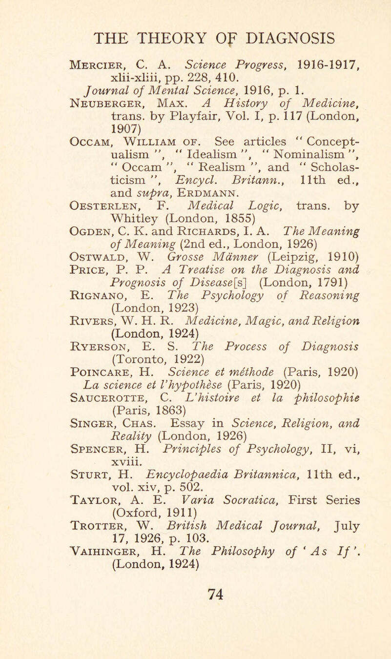 Mercier, C. A. Science Progress, 1916-1917, xlii-xliii, pp. 228, 410. Journal of Mental Science, 1916, p. 1. Neuberger, Max. A History of Medicine, trans. by Playfair, Vol. I, p. 117 (London, 1907) Occam, William of. See articles “ Concept¬ ualism , “ Idealism ”, “ Nominalism , “ Occam ”, “ Realism , and “ Scholas¬ ticism , Encycl. Britann., 11th ed., and supra, Erdmann. Oesterlen, F. Medical Logic, trans. by Whitley (London, 1855) Ogden, C. K. and Richards, I. A. The Meaning of Meaning (2nd ed., London, 1926) Ostwald, W. Grosse Manner (Leipzig, 1910) Price, P. P. A Treatise on the Diagnosis and Prognosis of Disease^s] (London, 1791) Rignano, E. The Psychology of Reasoning (London, 1923) Rivers, W. H. R. Medicine, Magic, and Religion (London, 1924) Ryerson, E. S. The Process of Diagnosis (Toronto, 1922) Poincare, H. Science et methode (Paris, 1920) La science et Thypothese (Paris, 1920) Saucerotte, C. L’histoire et la philosophic (Paris, 1863) Singer, Chas. Essay in Science, Religion, and Reality (London, 1926) Spencer, H. Principles of Psychology, II, vi, xviii. Sturt, H. Encyclopaedia Britannica, 11th ed., vol. xiv, p. 502. Taylor, A. E. Varia Socratica, First Series (Oxford, 1911) Trotter, W. British Medical Journal, July 17, 1926, p. 103. Waihinger, H. The Philosophy of ‘ As If’. (London, 1924)