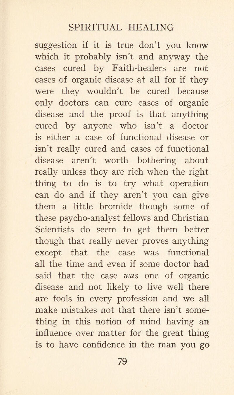 suggestion if it is true don’t you know which it probably isn’t and anyway the cases cured by Faith-healers are not cases of organic disease at all for if they were they wouldn’t be cured because only doctors can cure cases of organic disease and the proof is that anything cured by anyone who isn’t a doctor is either a case of functional disease or isn’t really cured and cases of functional disease aren’t worth bothering about really unless they are rich when the right thing to do is to try what operation can do and if they aren’t you can give them a little bromide though some of these psycho-analyst fellows and Christian Scientists do seem to get them better though that really never proves anything except that the case was functional all the time and even if some doctor had said that the case was one of organic disease and not likely to live well there are fools in every profession and we all make mistakes not that there isn’t some¬ thing in this notion of mind having an influence over matter for the great thing is to have confidence in the man you go