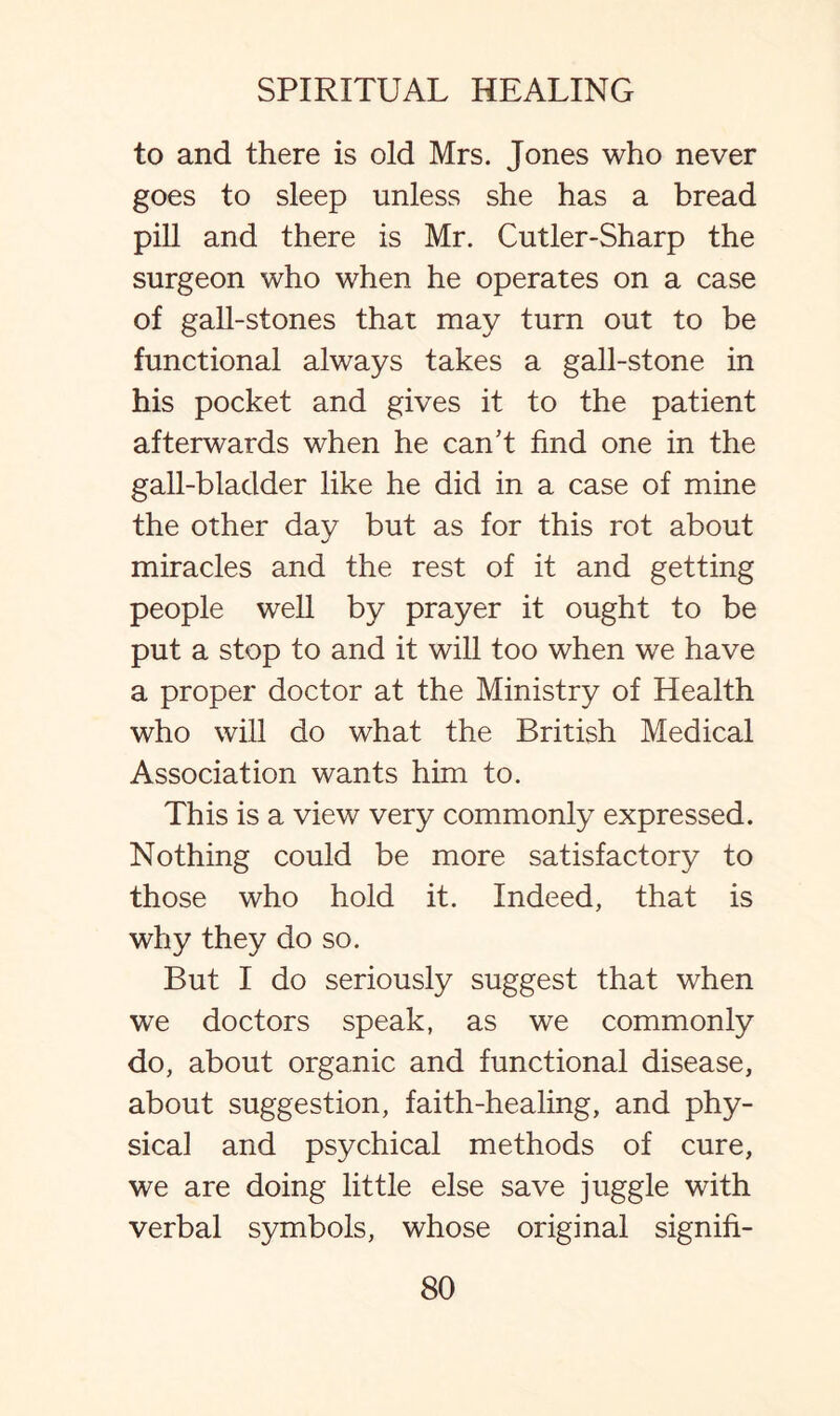 to and there is old Mrs. Jones who never goes to sleep unless she has a bread pill and there is Mr. Cutler-Sharp the surgeon who when he operates on a case of gall-stones that may turn out to be functional always takes a gall-stone in his pocket and gives it to the patient afterwards when he can’t find one in the gall-bladder like he did in a case of mine the other day but as for this rot about miracles and the rest of it and getting people well by prayer it ought to be put a stop to and it will too when we have a proper doctor at the Ministry of Health who will do what the British Medical Association wants him to. This is a view very commonly expressed. Nothing could be more satisfactory to those who hold it. Indeed, that is why they do so. But I do seriously suggest that when we doctors speak, as we commonly do, about organic and functional disease, about suggestion, faith-healing, and phy¬ sical and psychical methods of cure, we are doing little else save juggle with verbal symbols, whose original signifi-