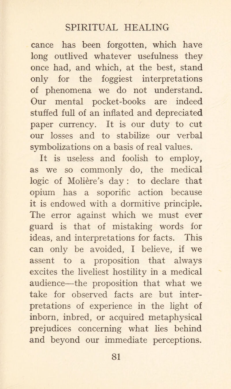 cance has been forgotten, which have long outlived whatever usefulness they once had, and which, at the best, stand only for the foggiest interpretations of phenomena we do not understand. Our mental pocket-books are indeed stuffed full of an inflated and depreciated paper currency. It is our duty to cut our losses and to stabilize our verbal symbolizations on a basis of real values. It is useless and foolish to employ, as we so commonly do, the medical logic of Moliere’s day : to declare that opium has a soporific action because it is endowed with a dormitive principle. The error against which we must ever guard is that of mistaking words for ideas, and interpretations for facts. This can only be avoided, I believe, if we assent to a proposition that always excites the liveliest hostility in a medical audience—the proposition that what we take for observed facts are but inter¬ pretations of experience in the light of inborn, inbred, or acquired metaphysical prejudices concerning what lies behind and beyond our immediate perceptions.