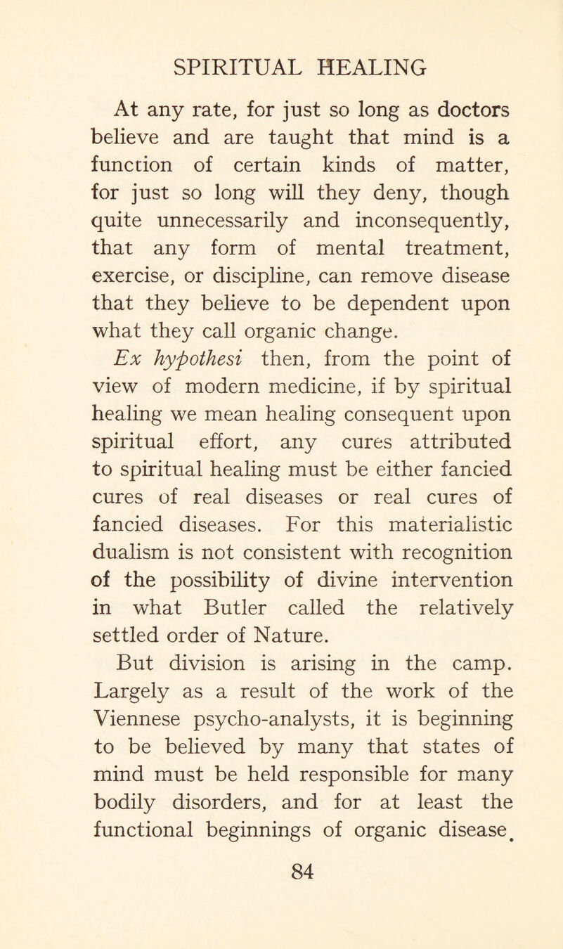 At any rate, for just so long as doctors believe and are taught that mind is a function of certain kinds of matter, for just so long will they deny, though quite unnecessarily and inconsequently, that any form of mental treatment, exercise, or discipline, can remove disease that they believe to be dependent upon what they call organic change. Ex hypothesi then, from the point of view of modern medicine, if by spiritual healing we mean healing consequent upon spiritual effort, any cures attributed to spiritual healing must be either fancied cures of real diseases or real cures of fancied diseases. For this materialistic dualism is not consistent with recognition of the possibility of divine intervention in what Butler called the relatively settled order of Nature. But division is arising in the camp. Largely as a result of the work of the Viennese psycho-analysts, it is beginning to be believed by many that states of mind must be held responsible for many bodily disorders, and for at least the functional beginnings of organic disease #