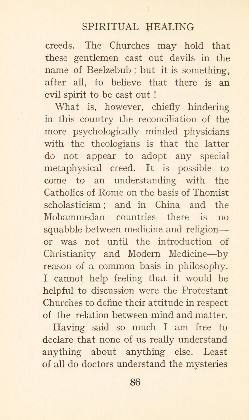 creeds. The Churches may hold that these gentlemen cast out devils in the name of Beelzebub ; but it is something, after all, to believe that there is an evil spirit to be cast out ! What is, however, chiefly hindering in this country the reconciliation of the more psychologically minded physicians with the theologians is that the latter do not appear to adopt any special metaphysical creed. It is possible to come to an understanding with the Catholics of Rome on the basis of Thomist scholasticism; and in China and the Mohammedan countries there is no squabble between medicine and religion— or was not until the introduction of Christianity and Modern Medicine—by reason of a common basis in philosophy. I cannot help feeling that it would be helpful to discussion were the Protestant Churches to define their attitude in respect of the relation between mind and matter. Having said so much I am free to declare that none of us really understand anything about anything else. Least of all do doctors understand the mysteries