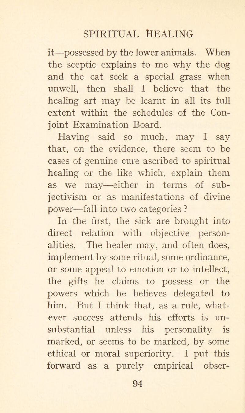 it—possessed by the lower animals. When the sceptic explains to me why the dog and the cat seek a special grass when unwell, then shall I believe that the healing art may be learnt in all its full extent within the schedules of the Con¬ joint Examination Board. Having said so much, may I say that, on the evidence, there seem to be cases of genuine cure ascribed to spiritual healing or the like which, explain them as we may—either in terms of sub¬ jectivism or as manifestations of divine power—fall into two categories ? In the first, the sick are brought into direct relation with objective person¬ alities. The healer may, and often does, implement by some ritual, some ordinance, or some appeal to emotion or to intellect, the gifts he claims to possess or the powers which he believes delegated to him. But I think that, as a rule, what¬ ever success attends his efforts is un¬ substantial unless his personality is marked, or seems to be marked, by some ethical or moral superiority. I put this forward as a purely empirical obser-