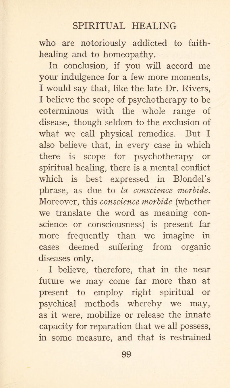 who are notoriously addicted to faith¬ healing and to homeopathy. In conclusion, if you will accord me your indulgence for a few more moments, I would say that, like the late Dr. Rivers, I believe the scope of psychotherapy to be coterminous with the whole range of disease, though seldom to the exclusion of what we call physical remedies. But I also believe that, in every case in which there is scope for psychotherapy or spiritual healing, there is a mental conflict which is best expressed in BJondeFs phrase, as due to la conscience morbide. Moreover, this conscience morbide (whether we translate the word as meaning con¬ science or consciousness) is present far more frequently than we imagine in cases deemed suffering from organic diseases only. I believe, therefore, that in the near future we may come far more than at present to employ right spiritual or psychical methods whereby we may, as it were, mobilize or release the innate capacity for reparation that we all possess, in some measure, and that is restrained